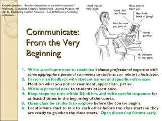 Kathleen Sheridan. “Teacher dispositions in the online classroom.”
Pilot study, 60 students. Distance Teaching and Learning, Madison, WI
(2012). Establishing Teacher Presence: Top 10 Behaviors According
to Students

Communicate:
From the Very
Beginning
1. Write a welcome note to students: balance professional expertise with
some appropriate personal comments so students can relate to instructor.
2. Personalize feedback with student names and specific references.
Mention what you notice: comment, appreciate, praise.
3. Write a personal note to students at least once.
4. Keep response time within 24-48 hrs. and write careful responses for
at least 3 times in the beginning of the course.
5. Open class for students to explore before the course begins.
6. Let students start to talk to each other before the class starts so they
are ready to go when the class starts. Open discussion forums early.

 
