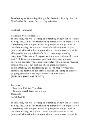 Developing an Operating Budget for Extended Family, Inc.: A
Not-for-Profit Human Service Organization
Abstract (summary)
Translate AbstractTranslate
In this case, you will develop an operating budget for Extended
Family, Inc., a not-for-profit (NFP) human service organization.
Completing this budget successfully requires a high level of
decision making, as you must determine the number of cost
pools and allocation bases upon which common costs are to be
allocated to the organization's three revenue-generating
programs. This case will expose you to many real-world issues
that NFP financial managers confront when they prepare
operating budgets. These issues include: (1) allocating revenue
among programs; (2) distinguishing among program,
administrative, and fundraising costs; (3) properly treating
temporarily restricted contributions; and (4) facing an array of
ongoing financial challenges connected with NFPs.
[PUBLICATION ABSTRACT]
Full text
· Translate Full textTranslate
· Turn on search term navigation
Headnote
ABSTRACT:
In this case, you will develop an operating budget for Extended
Family, Inc., a not-for-profit (NFP) human service organization.
Completing this budget successfully requires a high level of
decision making, as you must determine the number of cost
pools and allocation bases upon which common costs are to be
 