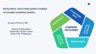 1
LEARNING
OUTCOMES
Discussions
DEVELOPING OUTCOMES-BASED COURSES
IN FLEXIBLE LEARNING MODES
Enriqueta D. Reston, PhD
School of Education
University of San Carlos
Cebu City, Philippines
 