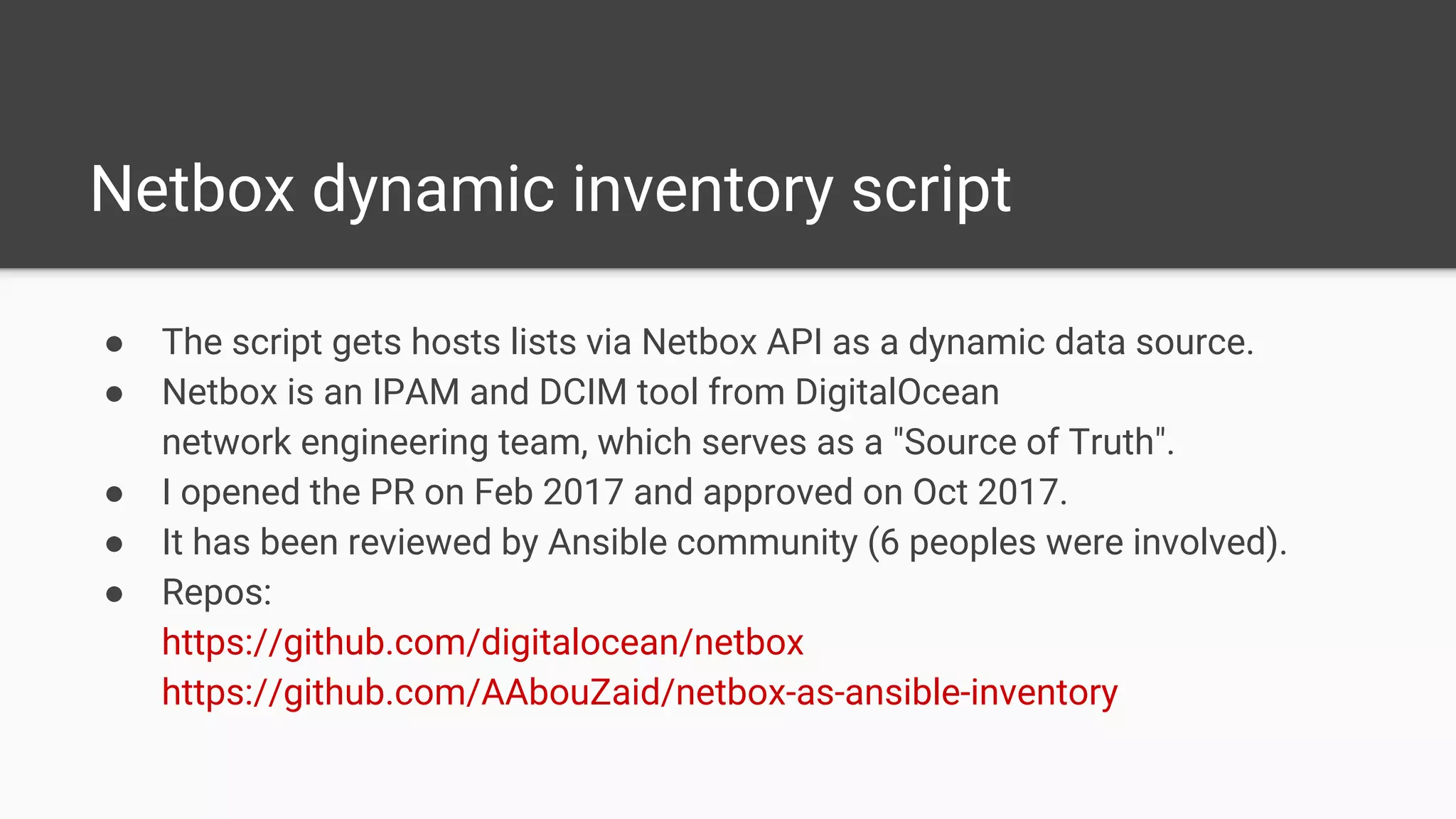 Netbox dynamic inventory script
● The script gets hosts lists via Netbox API as a dynamic data source.
● Netbox is an IPAM and DCIM tool from DigitalOcean
network engineering team, which serves as a "Source of Truth".
● I opened the PR on Feb 2017 and approved on Oct 2017.
● It has been reviewed by Ansible community (6 peoples were involved).
● Repos:
https://github.com/digitalocean/netbox
https://github.com/AAbouZaid/netbox-as-ansible-inventory
 
