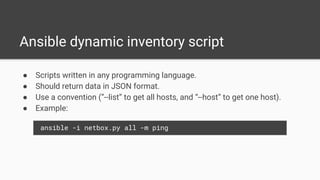 Ansible dynamic inventory script
● Scripts written in any programming language.
● Should return data in JSON format.
● Use a convention (”--list” to get all hosts, and “--host” to get one host).
● Example:
ansible -i netbox.py all -m ping
 