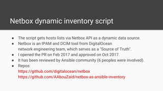 Netbox dynamic inventory script
● The script gets hosts lists via Netbox API as a dynamic data source.
● Netbox is an IPAM and DCIM tool from DigitalOcean
network engineering team, which serves as a "Source of Truth".
● I opened the PR on Feb 2017 and approved on Oct 2017.
● It has been reviewed by Ansible community (6 peoples were involved).
● Repos:
https://github.com/digitalocean/netbox
https://github.com/AAbouZaid/netbox-as-ansible-inventory
 