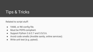 Related to script stuff:
● YAML or INI config file.
● Must be PEP8 compliant.
● Support Python 2.6/2.7 and 3.5/3.6.
● Avoid code smells (Ansible sanity, online services).
● Write unit test (e.g. pytest).
Tips & Tricks
 