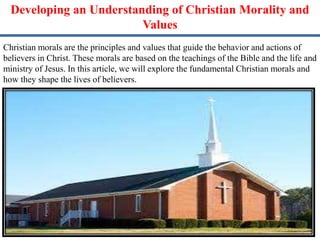 Developing an Understanding of Christian Morality and
Values
Christian morals are the principles and values that guide the behavior and actions of
believers in Christ. These morals are based on the teachings of the Bible and the life and
ministry of Jesus. In this article, we will explore the fundamental Christian morals and
how they shape the lives of believers.
 