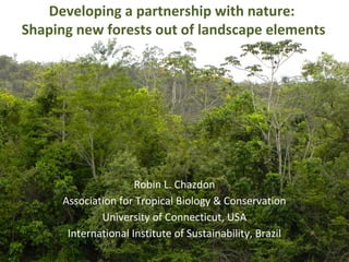Developing a partnership with nature:
Shaping new forests out of landscape elements
Robin L. Chazdon
Association for Tropical Biology & Conservation
University of Connecticut, USA
International Institute of Sustainability, Brazil
 
