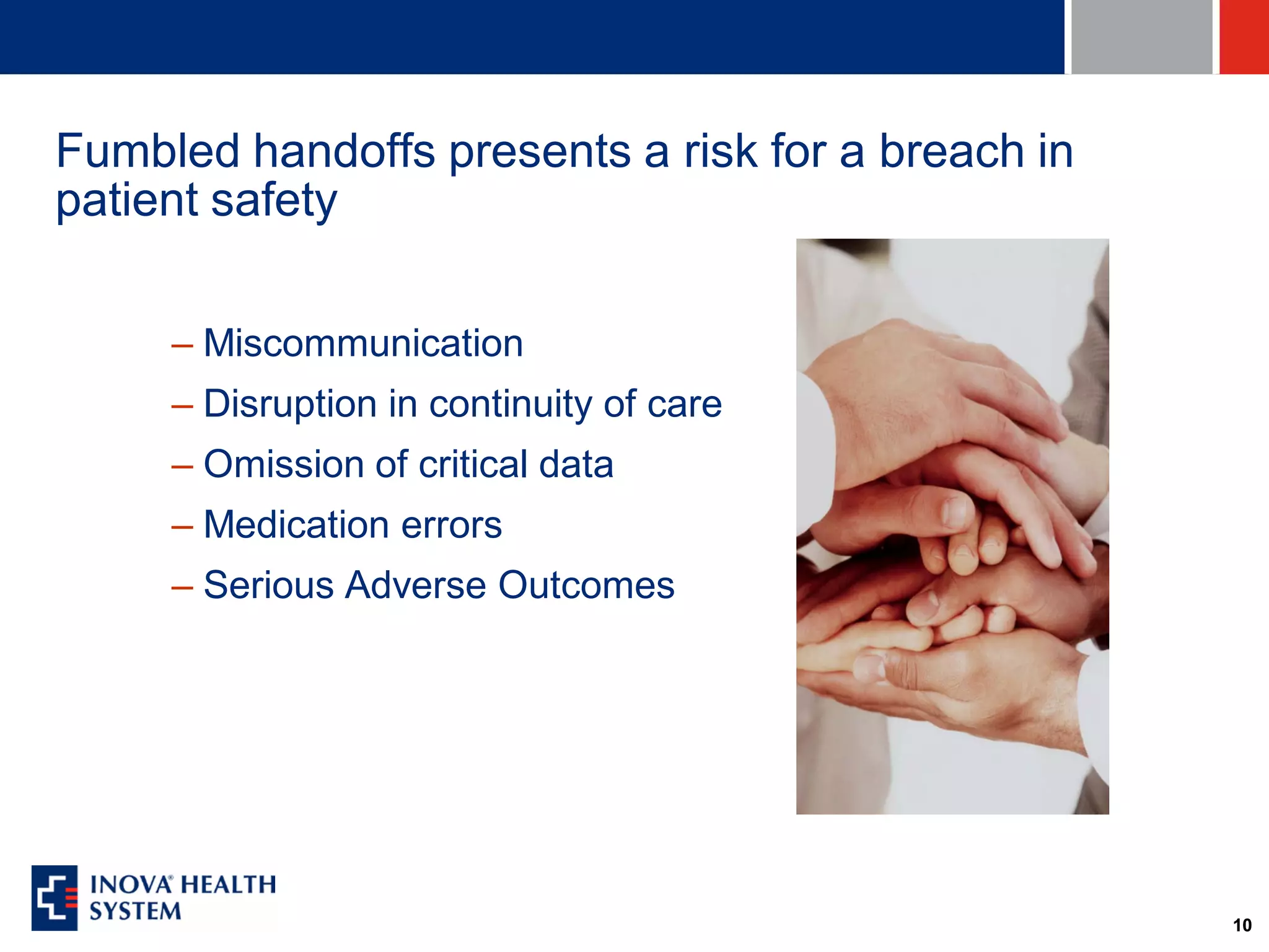 Fumbled handoffs presents a risk for a breach in
patient safety

     – Miscommunication
     – Disruption in continuity of care
     – Omission of critical data
     – Medication errors
     – Serious Adverse Outcomes




                                                   10
 