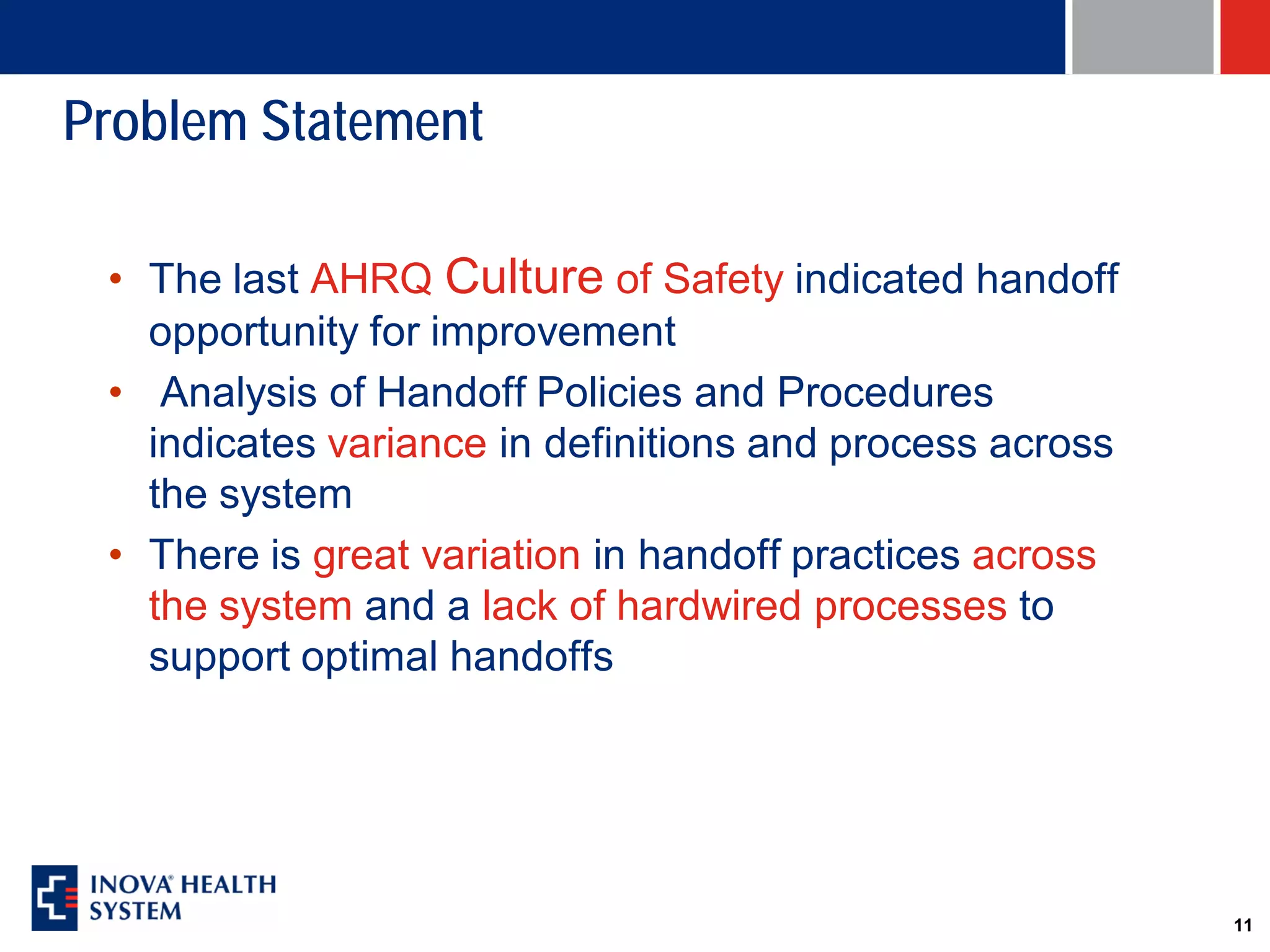 Problem Statement

 • The last AHRQ Culture of Safety indicated handoff
   opportunity for improvement
 • Analysis of Handoff Policies and Procedures
   indicates variance in definitions and process across
   the system
 • There is great variation in handoff practices across
   the system and a lack of hardwired processes to
   support optimal handoffs




                                                          11
 