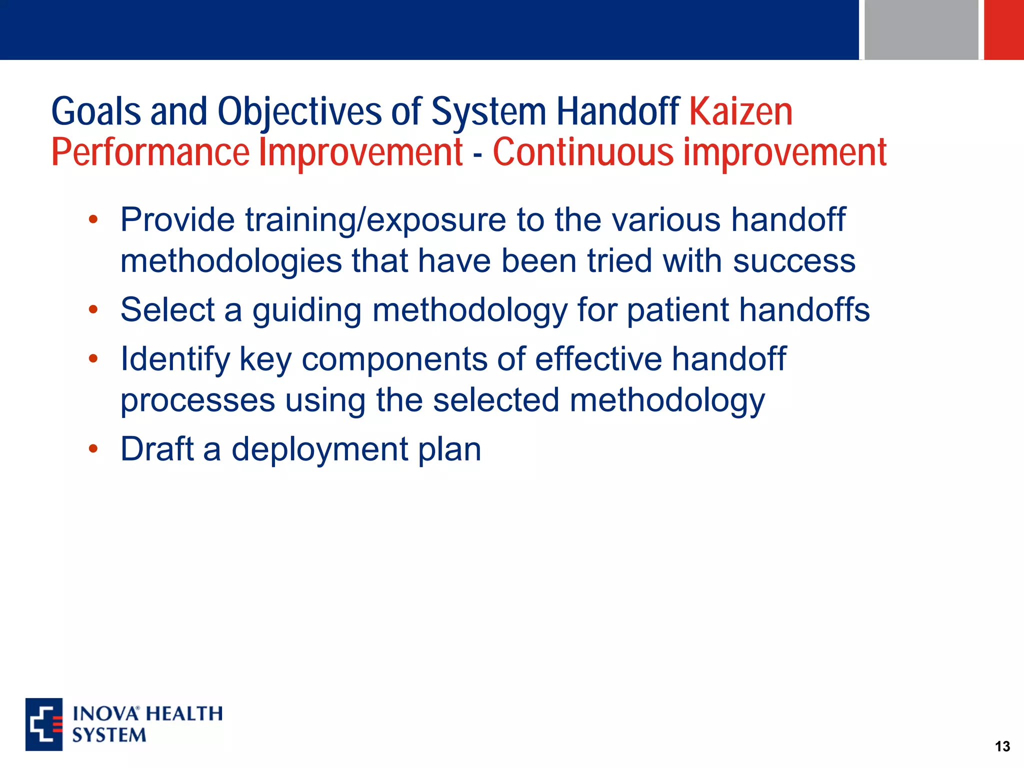 Goals and Objectives of System Handoff Kaizen
Performance Improvement - Continuous improvement
  • Provide training/exposure to the various handoff
    methodologies that have been tried with success
  • Select a guiding methodology for patient handoffs
  • Identify key components of effective handoff
    processes using the selected methodology
  • Draft a deployment plan




                                                        13
 