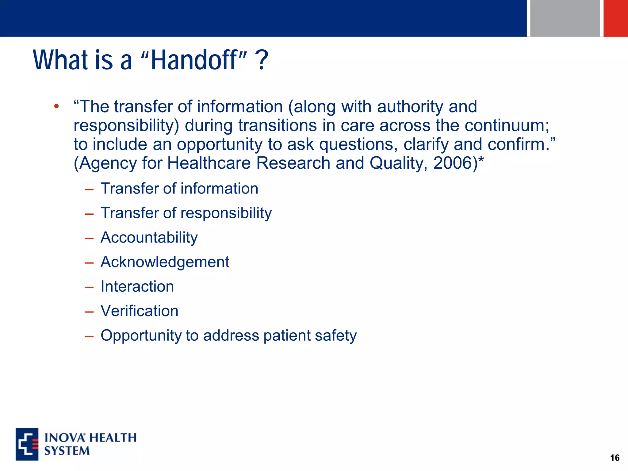 What is a “Handoff” ?
 • “The transfer of information (along with authority and
   responsibility) during transitions in care across the continuum;
   to include an opportunity to ask questions, clarify and confirm.”
   (Agency for Healthcare Research and Quality, 2006)*
     – Transfer of information
     – Transfer of responsibility
     – Accountability
     – Acknowledgement
     – Interaction
     – Verification
     – Opportunity to address patient safety




                                                                       16
 