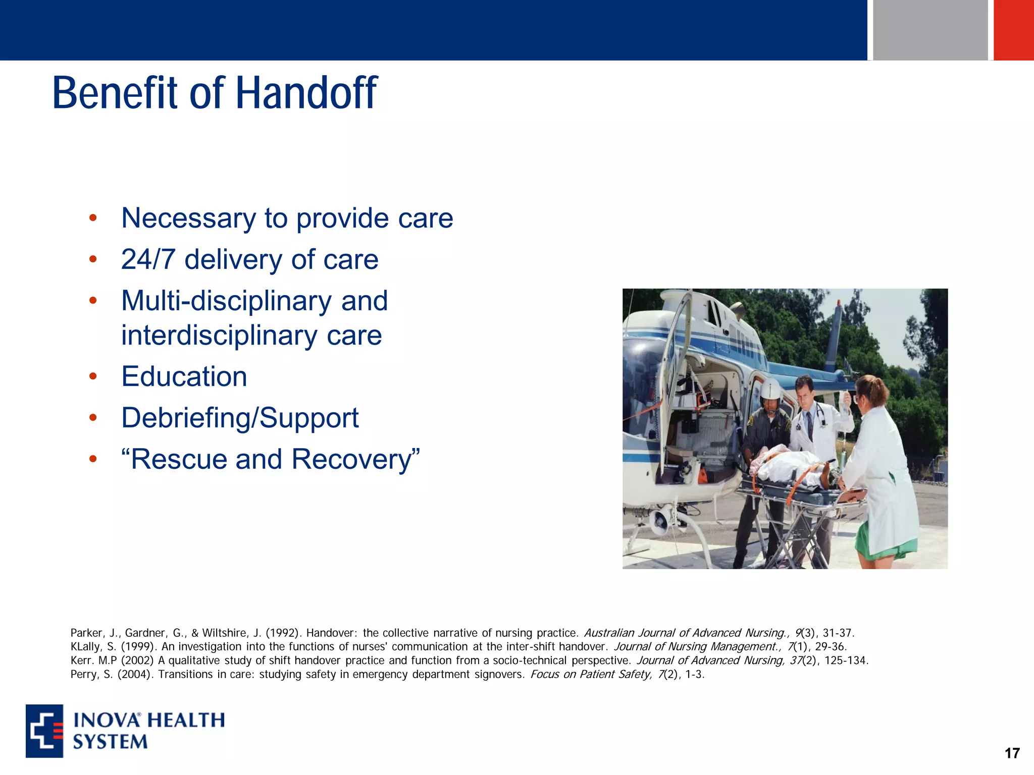 Benefit of Handoff

    • Necessary to provide care
    • 24/7 delivery of care
    • Multi-disciplinary and
      interdisciplinary care
    • Education
    • Debriefing/Support
    • “Rescue and Recovery”




 Parker, J., Gardner, G., & Wiltshire, J. (1992). Handover: the collective narrative of nursing practice. Australian Journal of Advanced Nursing., 9(3), 31-37.
 KLally, S. (1999). An investigation into the functions of nurses' communication at the inter-shift handover. Journal of Nursing Management., 7(1), 29-36.
 Kerr. M.P (2002) A qualitative study of shift handover practice and function from a socio-technical perspective. Journal of Advanced Nursing, 37(2), 125-134.
 Perry, S. (2004). Transitions in care: studying safety in emergency department signovers. Focus on Patient Safety, 7(2), 1-3.




                                                                                                                                                                  17
 