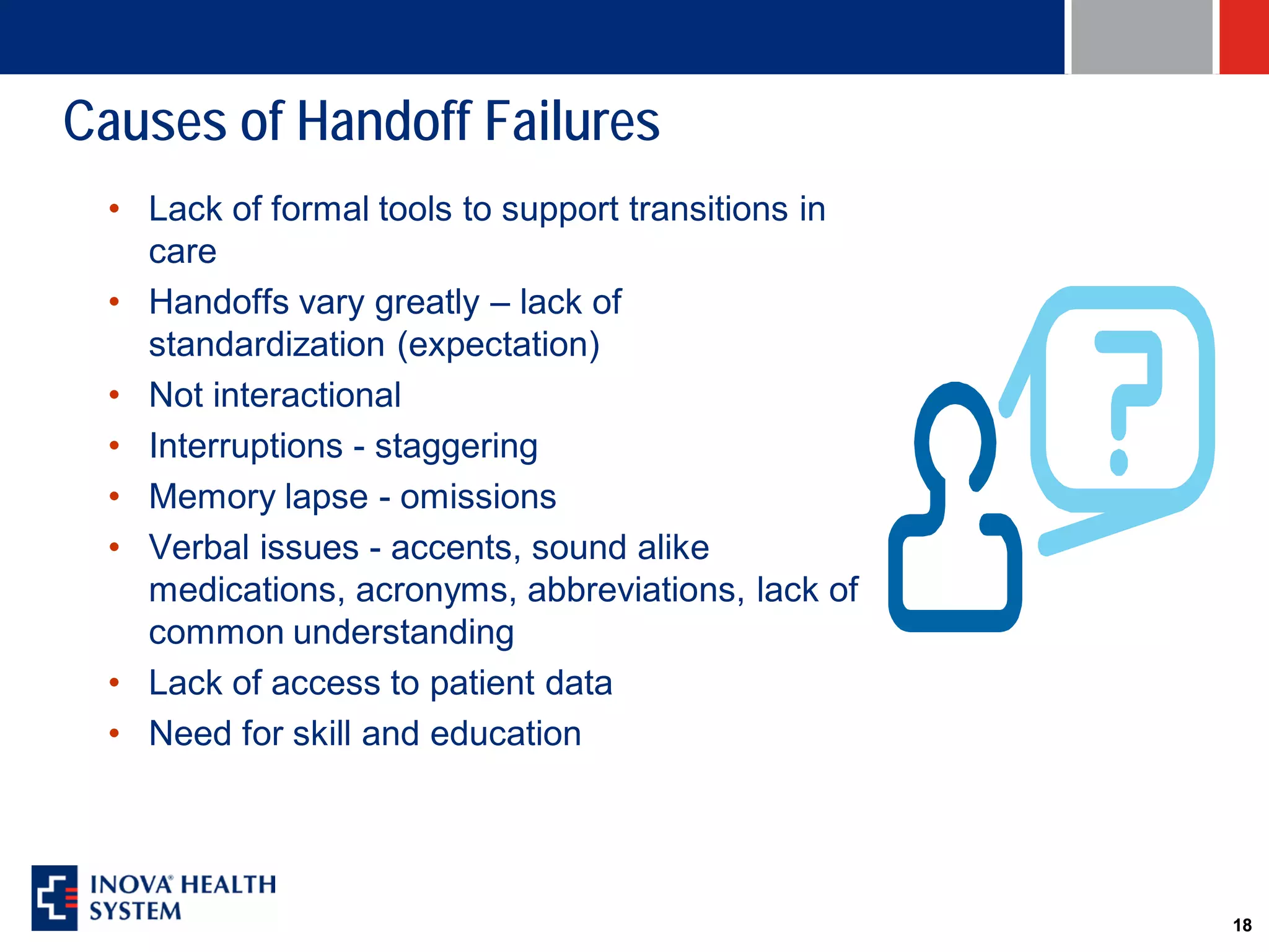 Causes of Handoff Failures
 • Lack of formal tools to support transitions in
   care
 • Handoffs vary greatly – lack of
   standardization (expectation)
 • Not interactional
 • Interruptions - staggering
 • Memory lapse - omissions
 • Verbal issues - accents, sound alike
   medications, acronyms, abbreviations, lack of
   common understanding
 • Lack of access to patient data
 • Need for skill and education




                                                    18
 