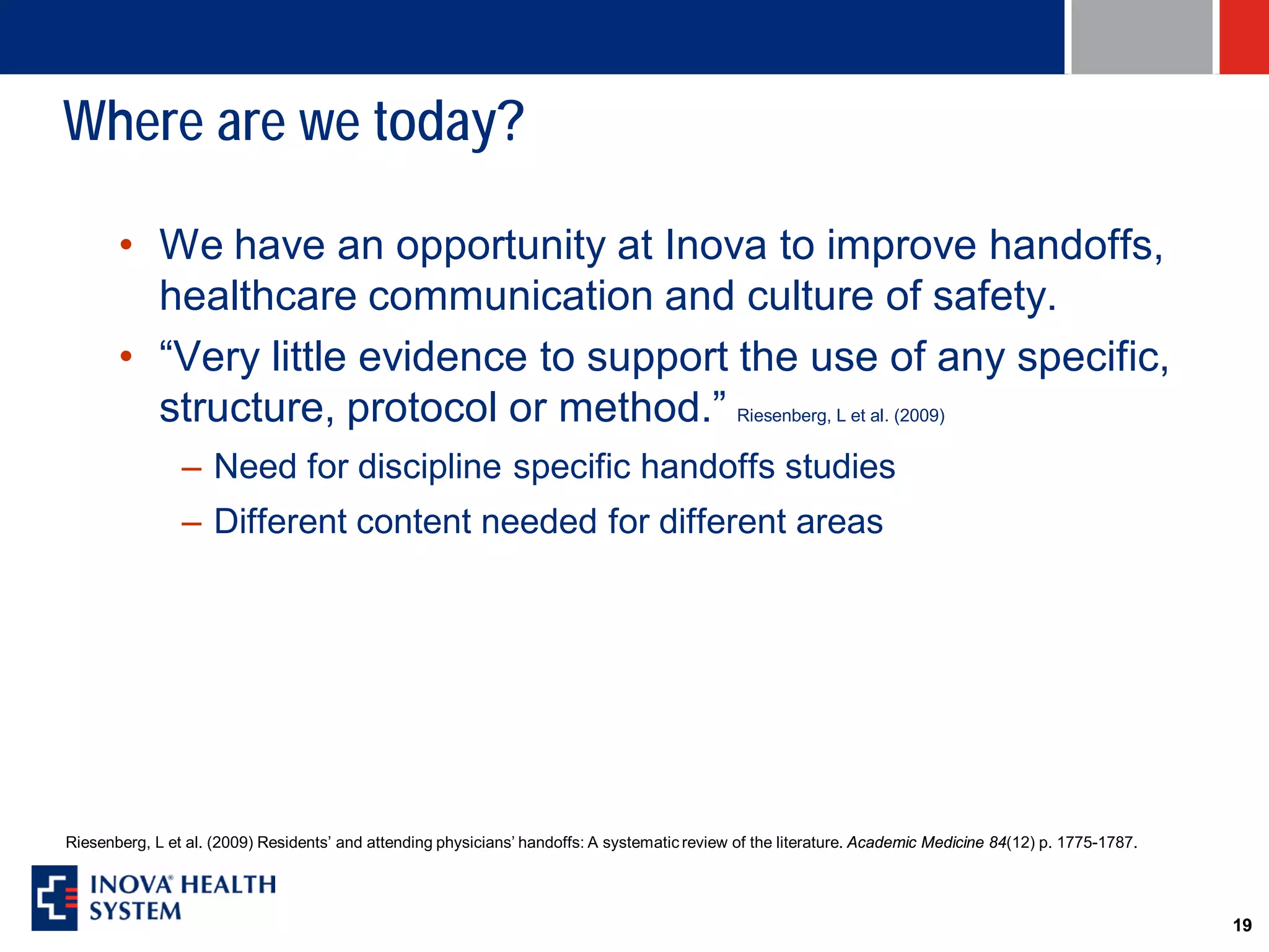 Where are we today?

       • We have an opportunity at Inova to improve handoffs,
         healthcare communication and culture of safety.
       • “Very little evidence to support the use of any specific,
         structure, protocol or method.” Riesenberg, L et al. (2009)
                – Need for discipline specific handoffs studies
                – Different content needed for different areas




Riesenberg, L et al. (2009) Residents’ and attending physicians’ handoffs: A systematic review of the literature. Academic Medicine 84(12) p. 1775-1787.




                                                                                                                                                           19
 