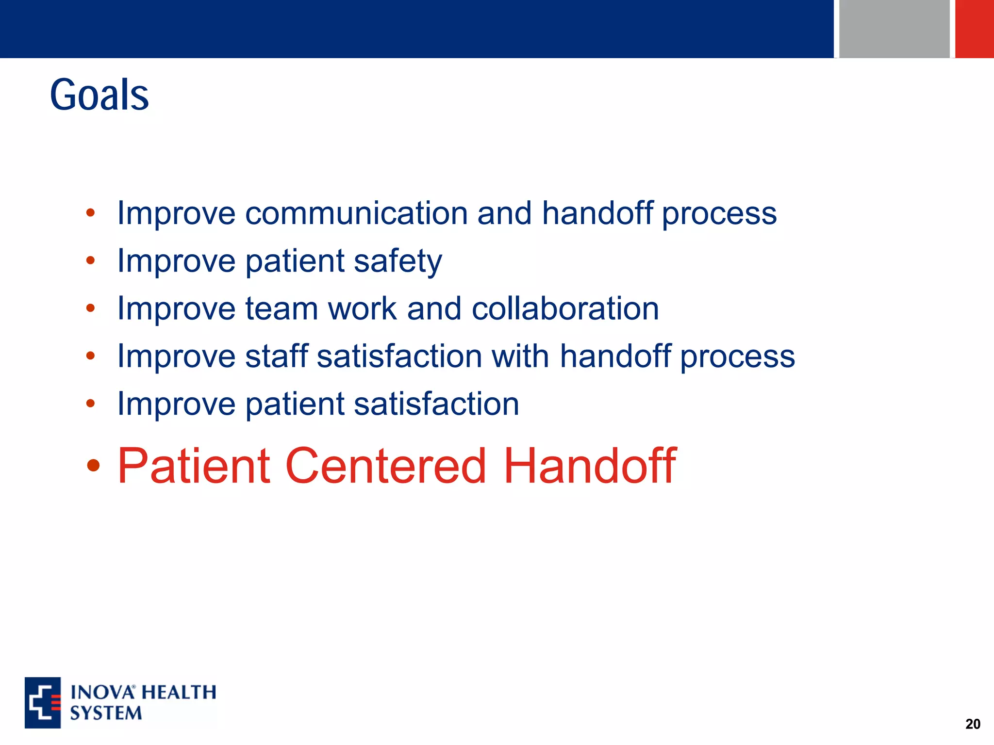 Goals

 •   Improve communication and handoff process
 •   Improve patient safety
 •   Improve team work and collaboration
 •   Improve staff satisfaction with handoff process
 •   Improve patient satisfaction

 • Patient Centered Handoff



                                                       20
 