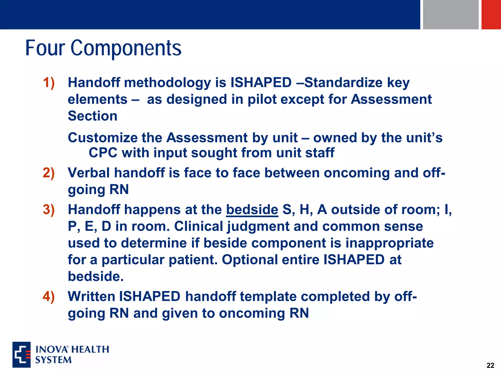 Four Components
 1) Handoff methodology is ISHAPED –Standardize key
    elements – as designed in pilot except for Assessment
    Section
    Customize the Assessment by unit – owned by the unit’s
        CPC with input sought from unit staff
 2) Verbal handoff is face to face between oncoming and off-
    going RN
 3) Handoff happens at the bedside S, H, A outside of room; I,
    P, E, D in room. Clinical judgment and common sense
    used to determine if beside component is inappropriate
    for a particular patient. Optional entire ISHAPED at
    bedside.
 4) Written ISHAPED handoff template completed by off-
    going RN and given to oncoming RN


                                                                 22
 