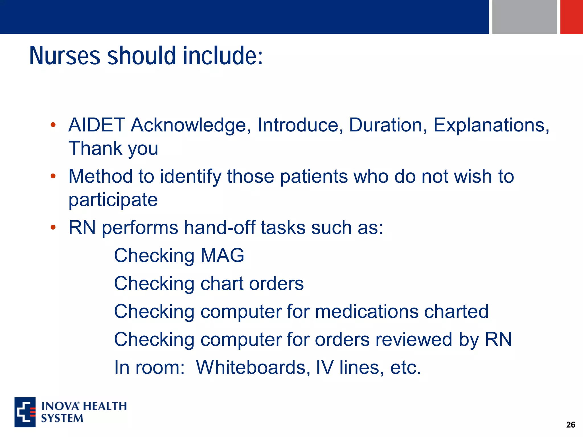 Nurses should include:

 • AIDET Acknowledge, Introduce, Duration, Explanations,
   Thank you
 • Method to identify those patients who do not wish to
   participate
 • RN performs hand-off tasks such as:
         Checking MAG
         Checking chart orders
         Checking computer for medications charted
         Checking computer for orders reviewed by RN
         In room: Whiteboards, IV lines, etc.

                                                           26
 