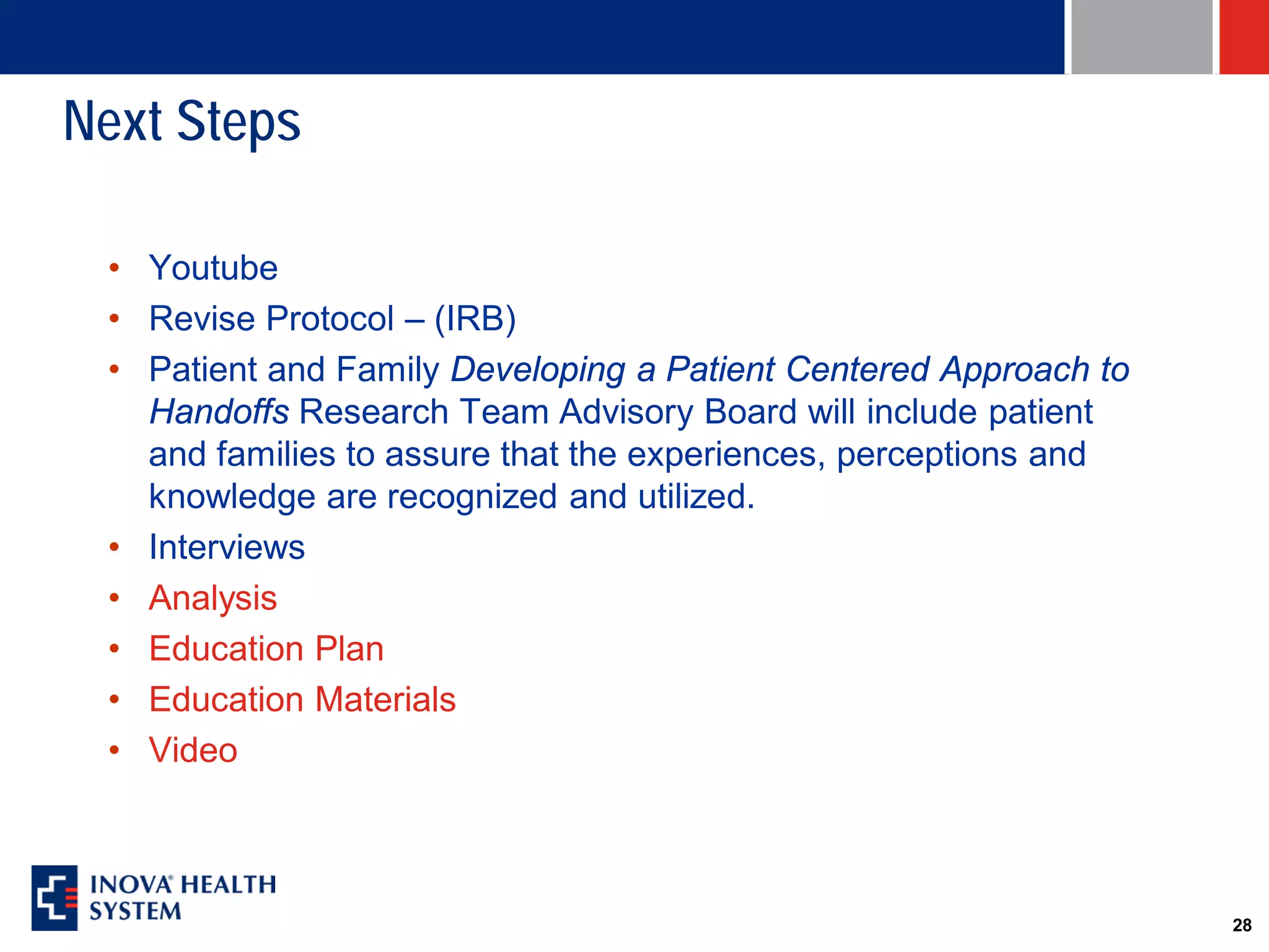Next Steps

 • Youtube
 • Revise Protocol – (IRB)
 • Patient and Family Developing a Patient Centered Approach to
   Handoffs Research Team Advisory Board will include patient
   and families to assure that the experiences, perceptions and
   knowledge are recognized and utilized.
 • Interviews
 • Analysis
 • Education Plan
 • Education Materials
 • Video



                                                                  28
 