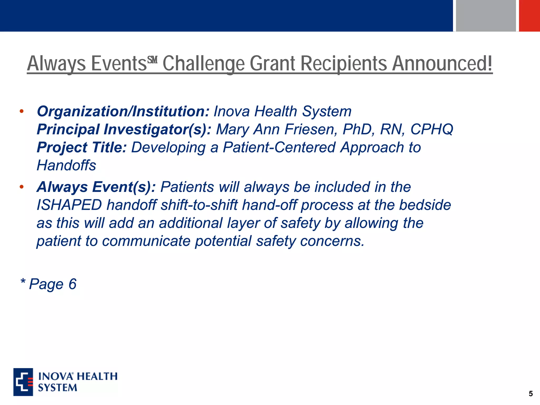 Always Events℠ Challenge Grant Recipients Announced!

• Organization/Institution: Inova Health System
  Principal Investigator(s): Mary Ann Friesen, PhD, RN, CPHQ
  Project Title: Developing a Patient-Centered Approach to
  Handoffs
• Always Event(s): Patients will always be included in the
  ISHAPED handoff shift-to-shift hand-off process at the bedside
  as this will add an additional layer of safety by allowing the
  patient to communicate potential safety concerns.

* Page 6




                                                                   5
 