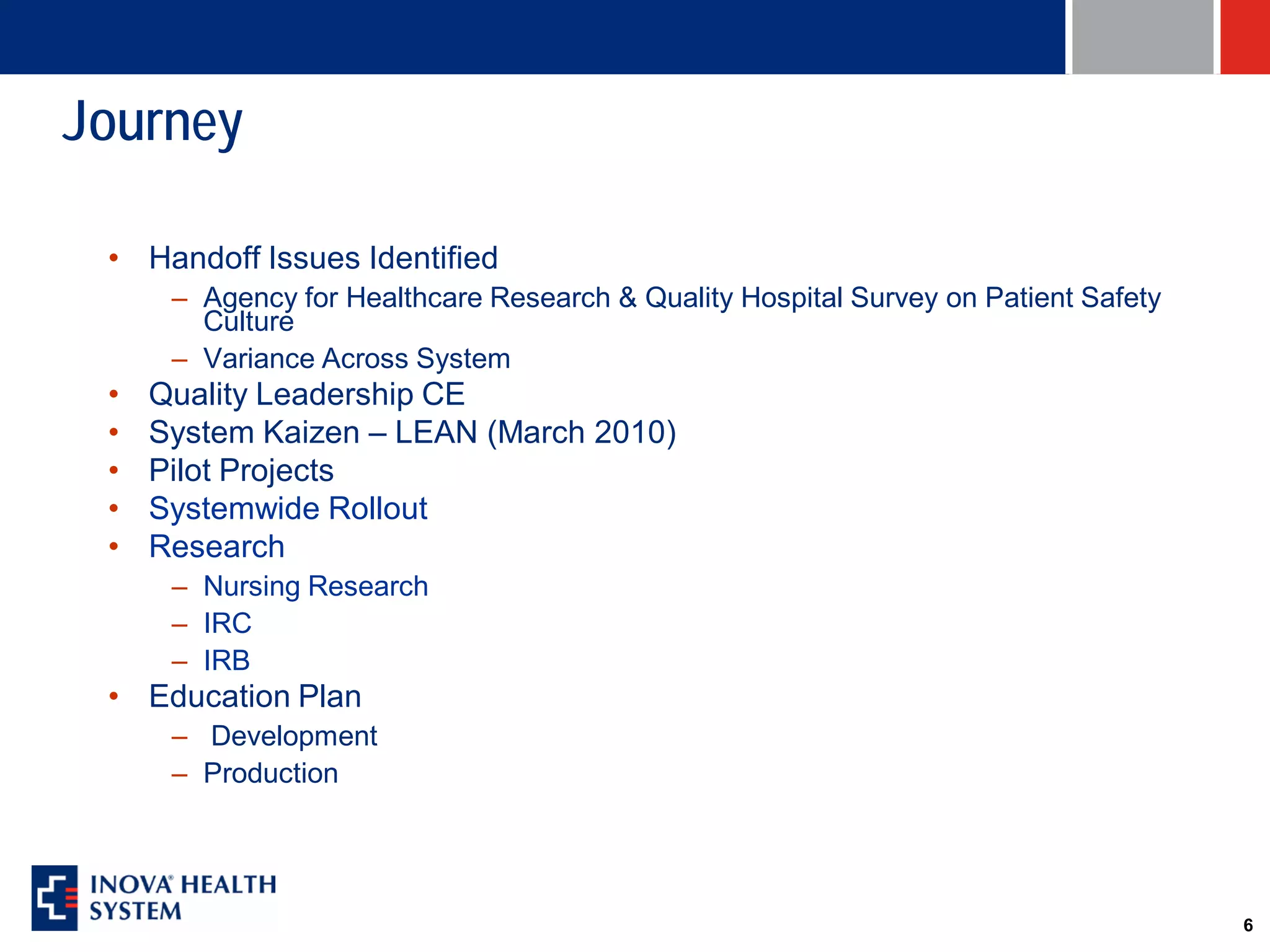 Journey

 • Handoff Issues Identified
      – Agency for Healthcare Research & Quality Hospital Survey on Patient Safety
        Culture
      – Variance Across System
 •   Quality Leadership CE
 •   System Kaizen – LEAN (March 2010)
 •   Pilot Projects
 •   Systemwide Rollout
 •   Research
      – Nursing Research
      – IRC
      – IRB
 • Education Plan
      – Development
      – Production




                                                                                     6
 