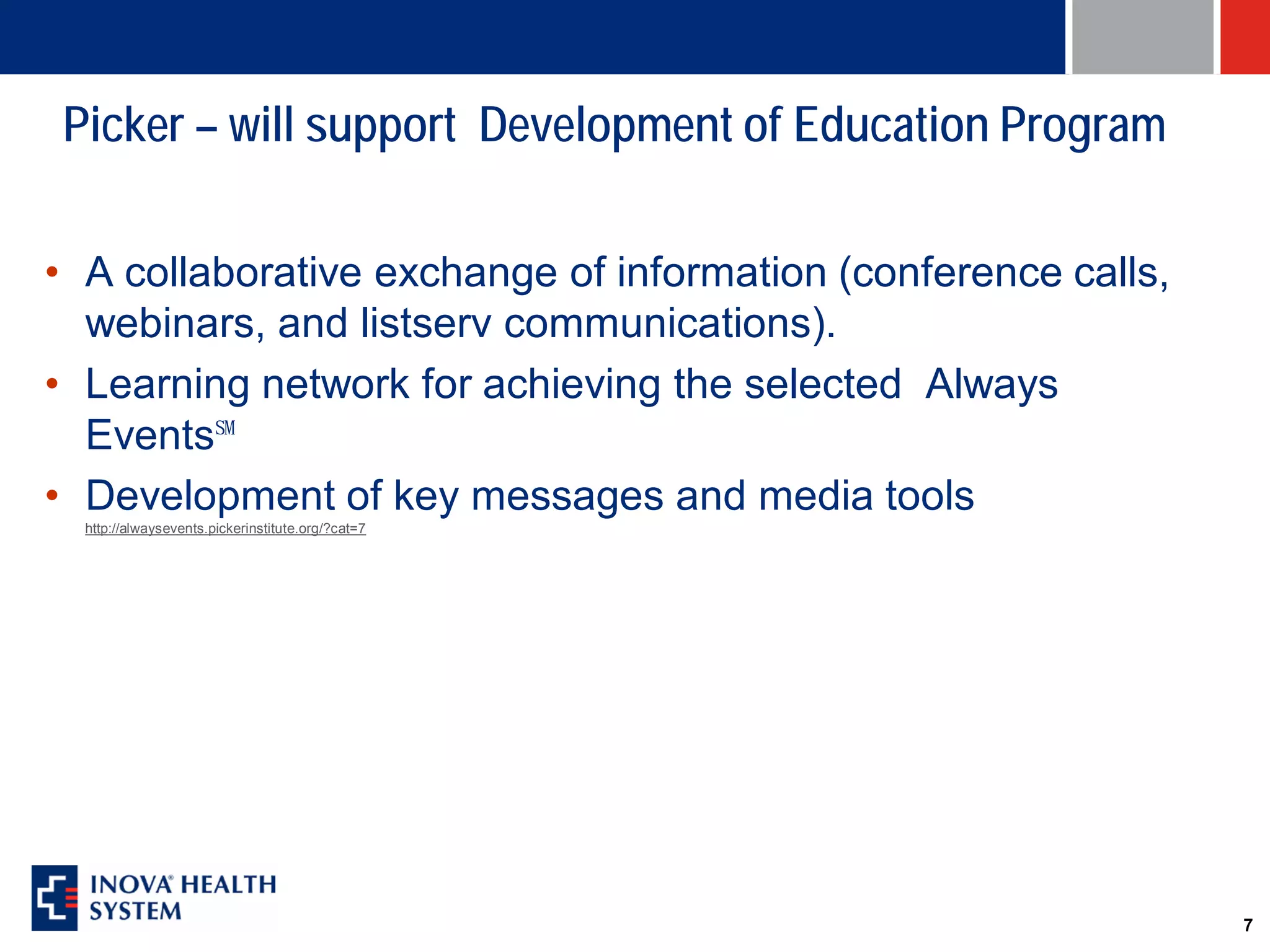 Picker – will support Development of Education Program

• A collaborative exchange of information (conference calls,
  webinars, and listserv communications).
• Learning network for achieving the selected Always
  Events℠
• Development of key messages and media tools
  http://alwaysevents.pickerinstitute.org/?cat=7




                                                               7
 