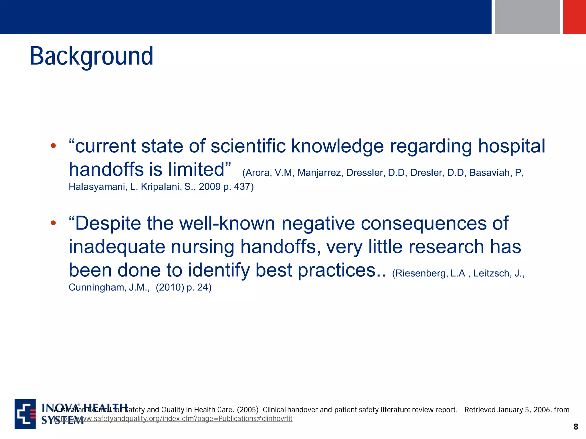 Background


 • “current state of scientific knowledge regarding hospital
   handoffs is limited” (Arora, V.M, Manjarrez, Dressler, D.D, Dresler, D.D, Basaviah, P,
     Halasyamani, L, Kripalani, S., 2009 p. 437)



 • “Despite the well-known negative consequences of
   inadequate nursing handoffs, very little research has
   been done to identify best practices.. (Riesenberg, L.A , Leitzsch, J.,
     Cunningham, J.M., (2010) p. 24)




 Australian Council for Safety and Quality in Health Care. (2005). Clinical handover and patient safety literature review report. Retrieved January 5, 2006, from
 http://www.safetyandquality.org/index.cfm?page=Publications#clinhovrlit
                                                                                                                                                                    8
 