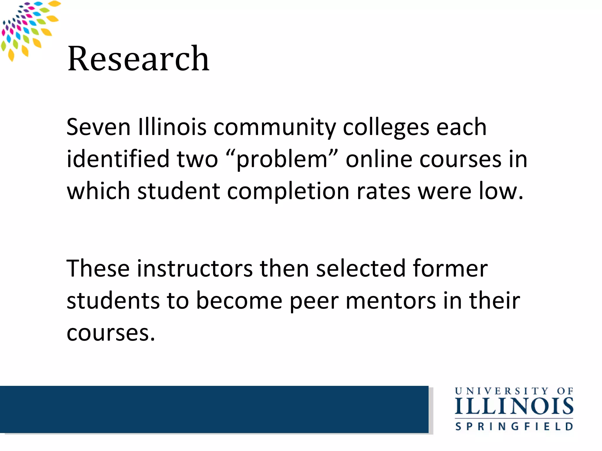 Research
Seven Illinois community colleges each
identified two “problem” online courses in
which student completion rates were low.

These instructors then selected former
students to become peer mentors in their
courses.
 