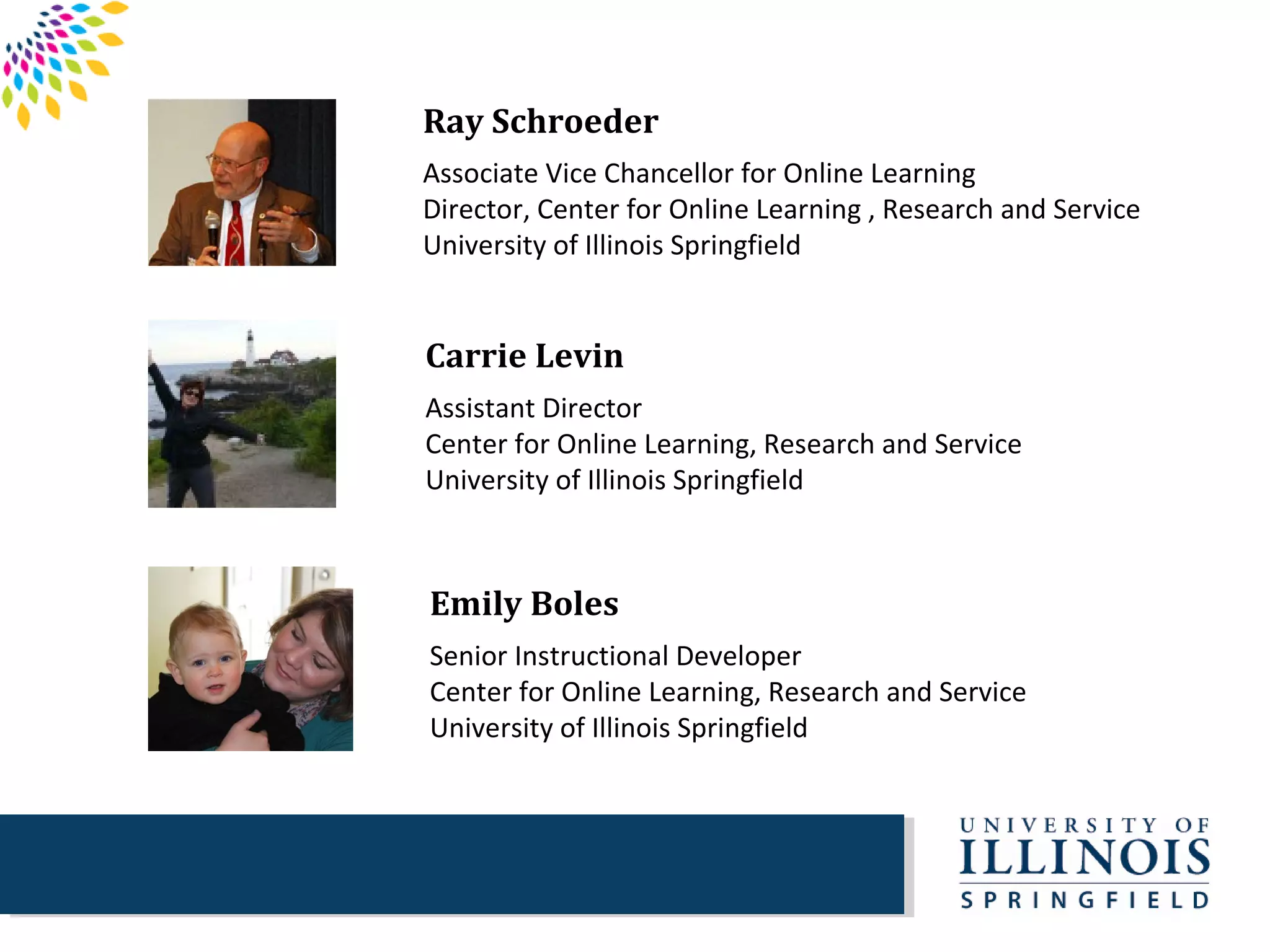 Ray Schroeder
Associate Vice Chancellor for Online Learning
Director, Center for Online Learning , Research and Service
University of Illinois Springfield


Carrie Levin
Assistant Director
Center for Online Learning, Research and Service
University of Illinois Springfield



Emily Boles
Senior Instructional Developer
Center for Online Learning, Research and Service
University of Illinois Springfield
 