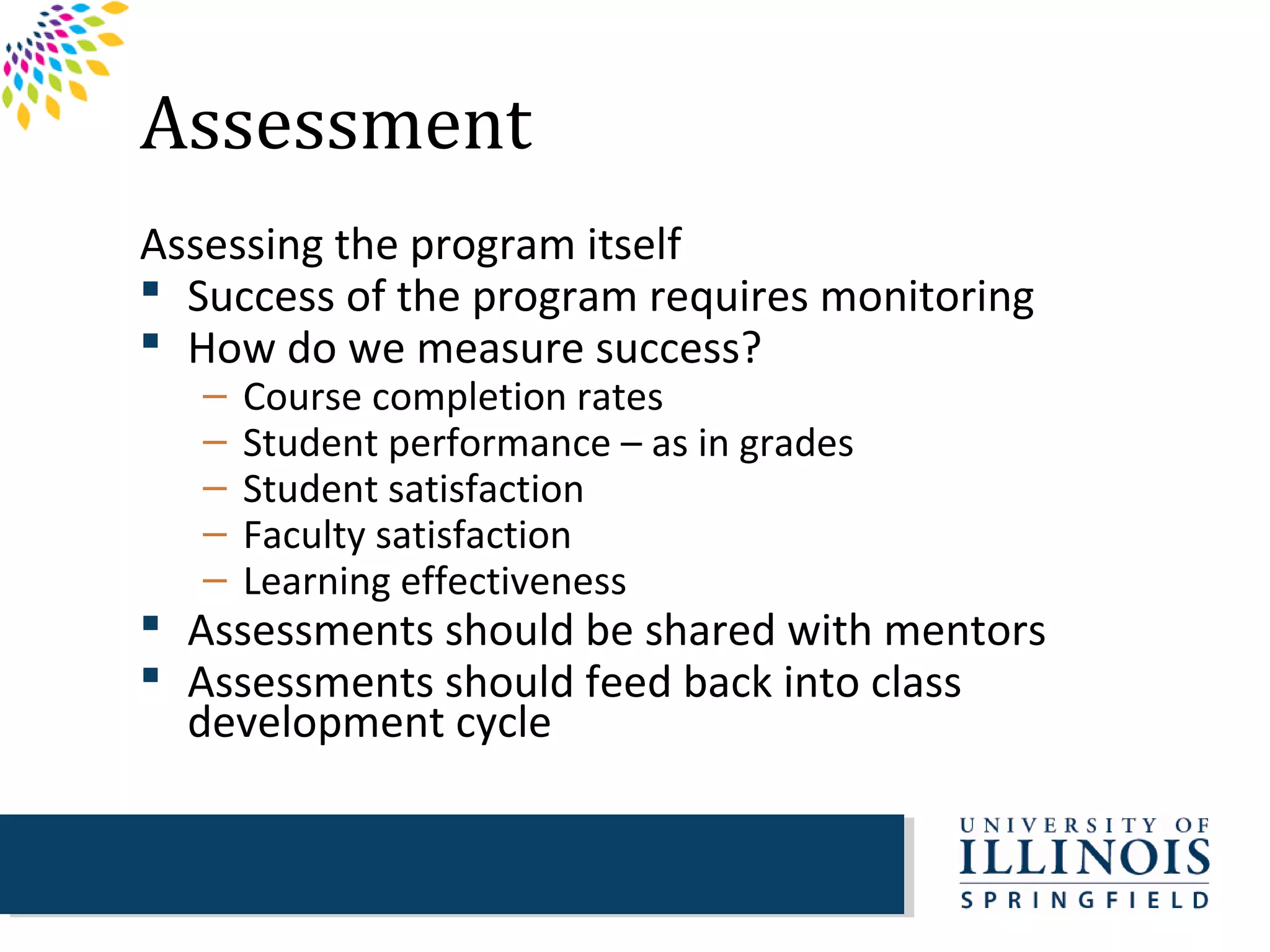 Assessment
Assessing the program itself
 Success of the program requires monitoring
 How do we measure success?
   –   Course completion rates
   –   Student performance – as in grades
   –   Student satisfaction
   –   Faculty satisfaction
   –   Learning effectiveness
 Assessments should be shared with mentors
 Assessments should feed back into class
  development cycle
 