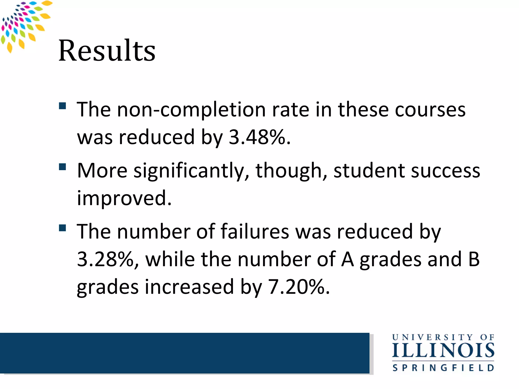 Results
 The non-completion rate in these courses
  was reduced by 3.48%.
 More significantly, though, student success
  improved.
 The number of failures was reduced by
  3.28%, while the number of A grades and B
  grades increased by 7.20%.
 
