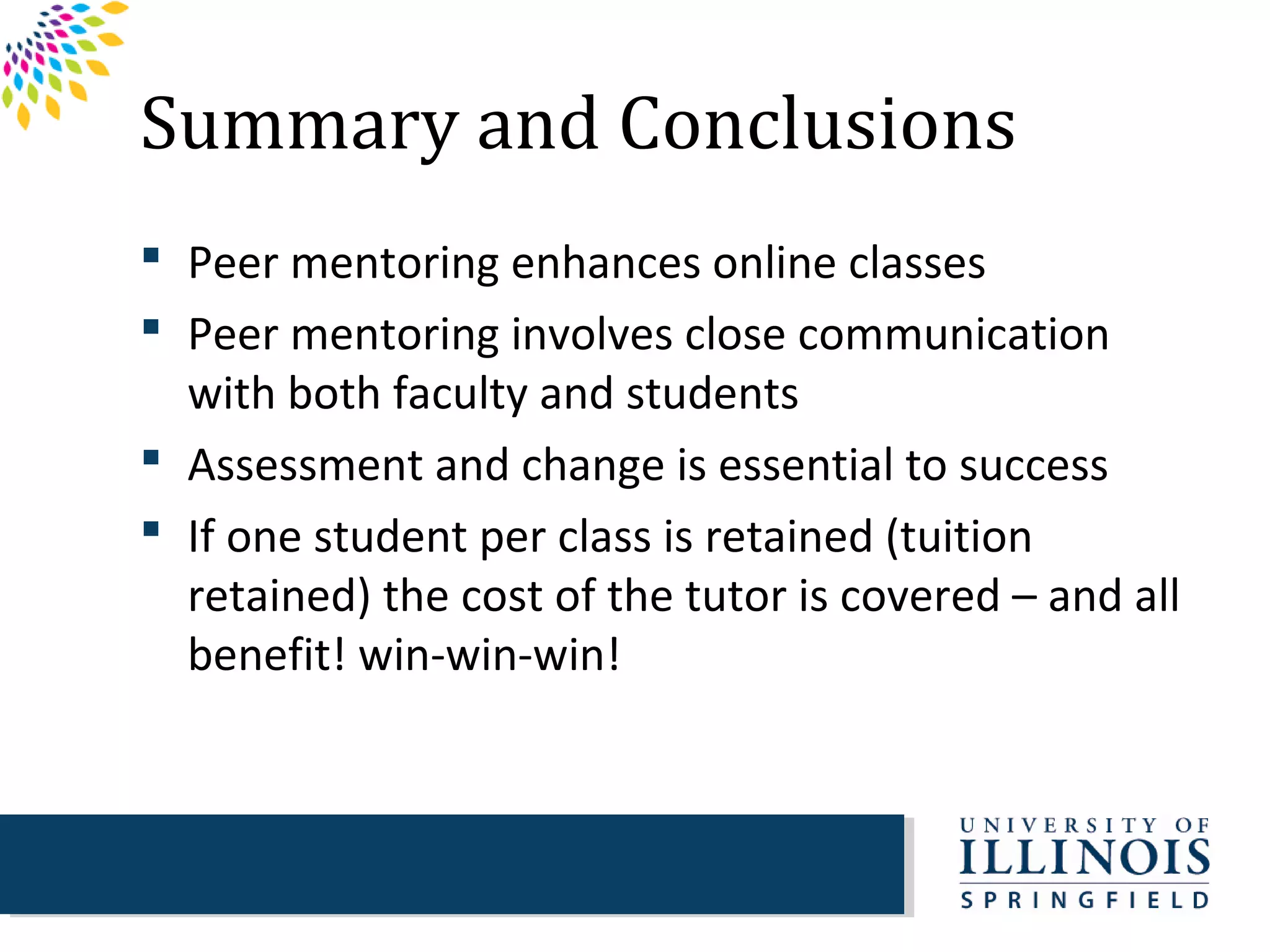 Summary and Conclusions
 Peer mentoring enhances online classes
 Peer mentoring involves close communication
  with both faculty and students
 Assessment and change is essential to success
 If one student per class is retained (tuition
  retained) the cost of the tutor is covered – and all
  benefit! win-win-win!
 
