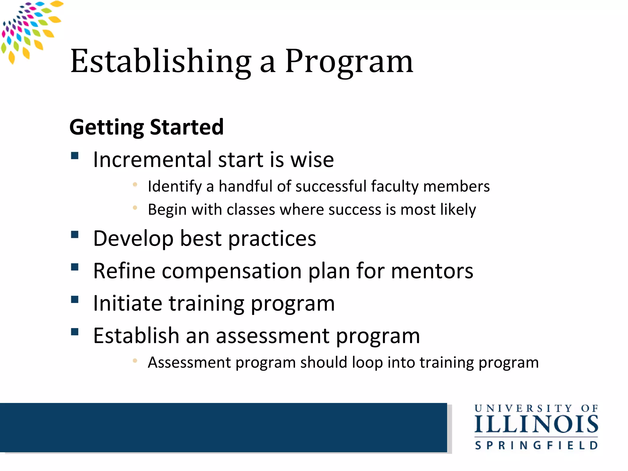 Establishing a Program
Getting Started
 Incremental start is wise
       • Identify a handful of successful faculty members
       • Begin with classes where success is most likely
   Develop best practices
   Refine compensation plan for mentors
   Initiate training program
   Establish an assessment program
       • Assessment program should loop into training program
 