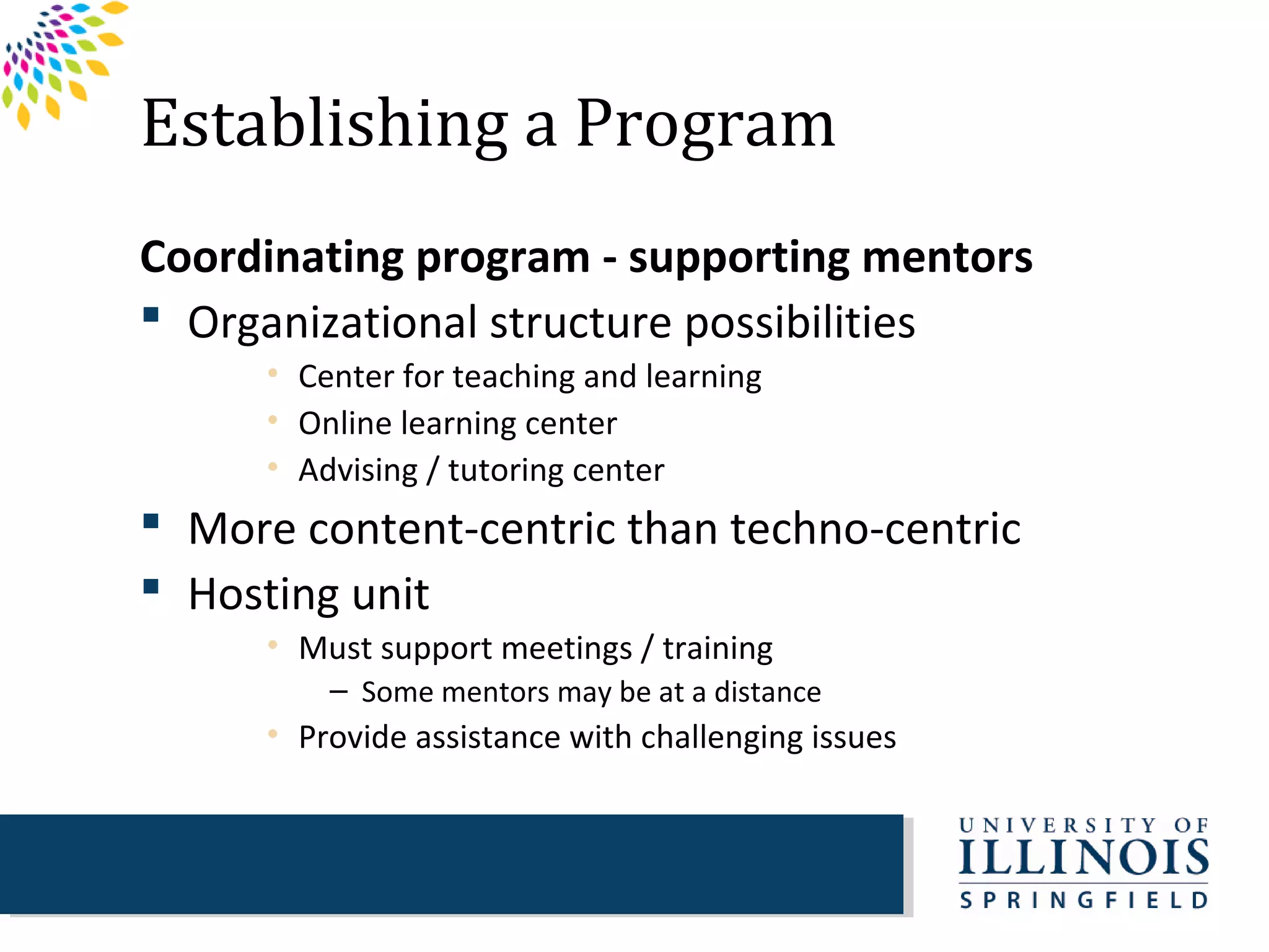 Establishing a Program
Coordinating program - supporting mentors
 Organizational structure possibilities
      • Center for teaching and learning
      • Online learning center
      • Advising / tutoring center
 More content-centric than techno-centric
 Hosting unit
      • Must support meetings / training
          – Some mentors may be at a distance
      • Provide assistance with challenging issues
 
