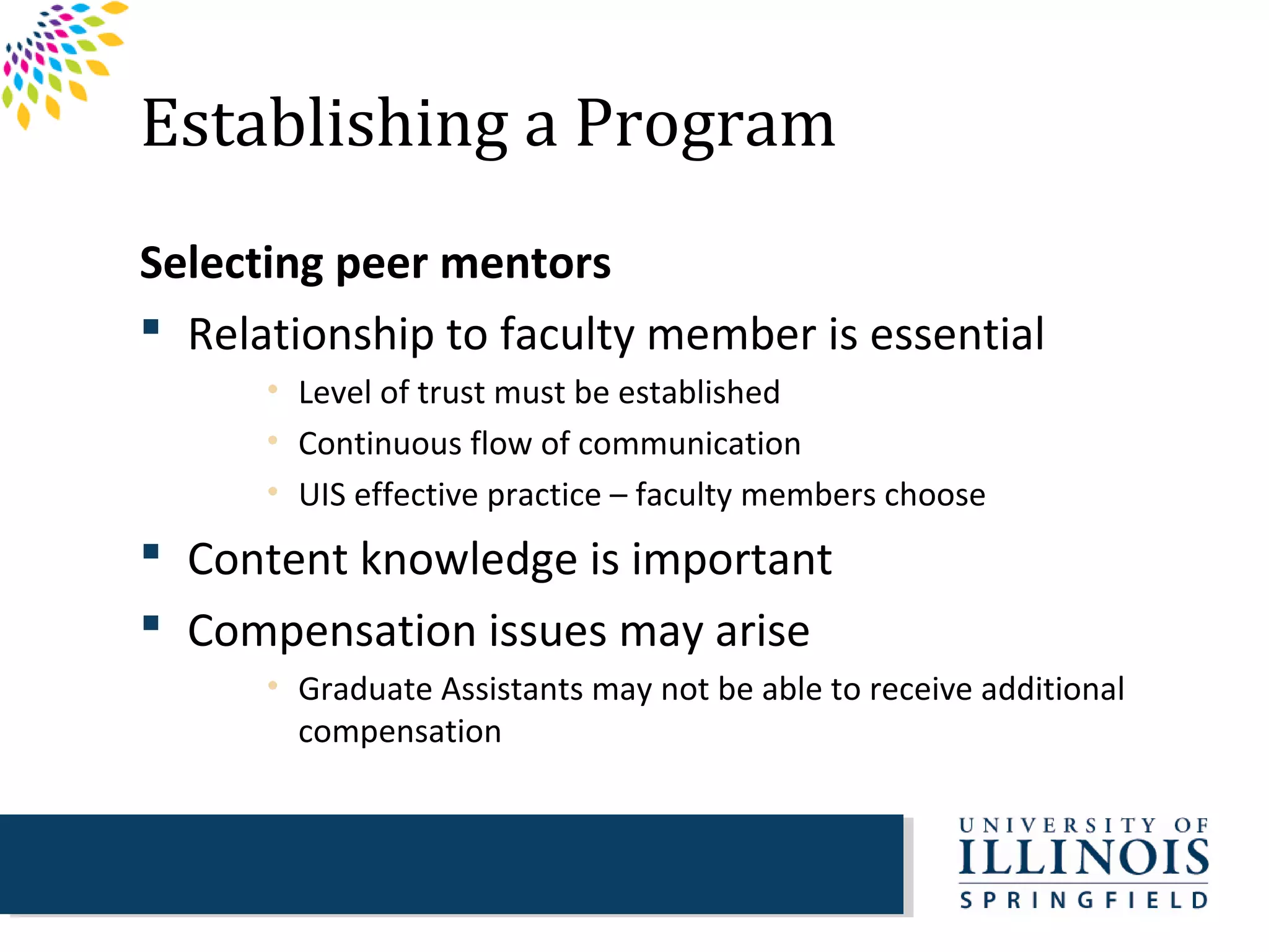 Establishing a Program
Selecting peer mentors
 Relationship to faculty member is essential
      • Level of trust must be established
      • Continuous flow of communication
      • UIS effective practice – faculty members choose
 Content knowledge is important
 Compensation issues may arise
      • Graduate Assistants may not be able to receive additional
        compensation
 