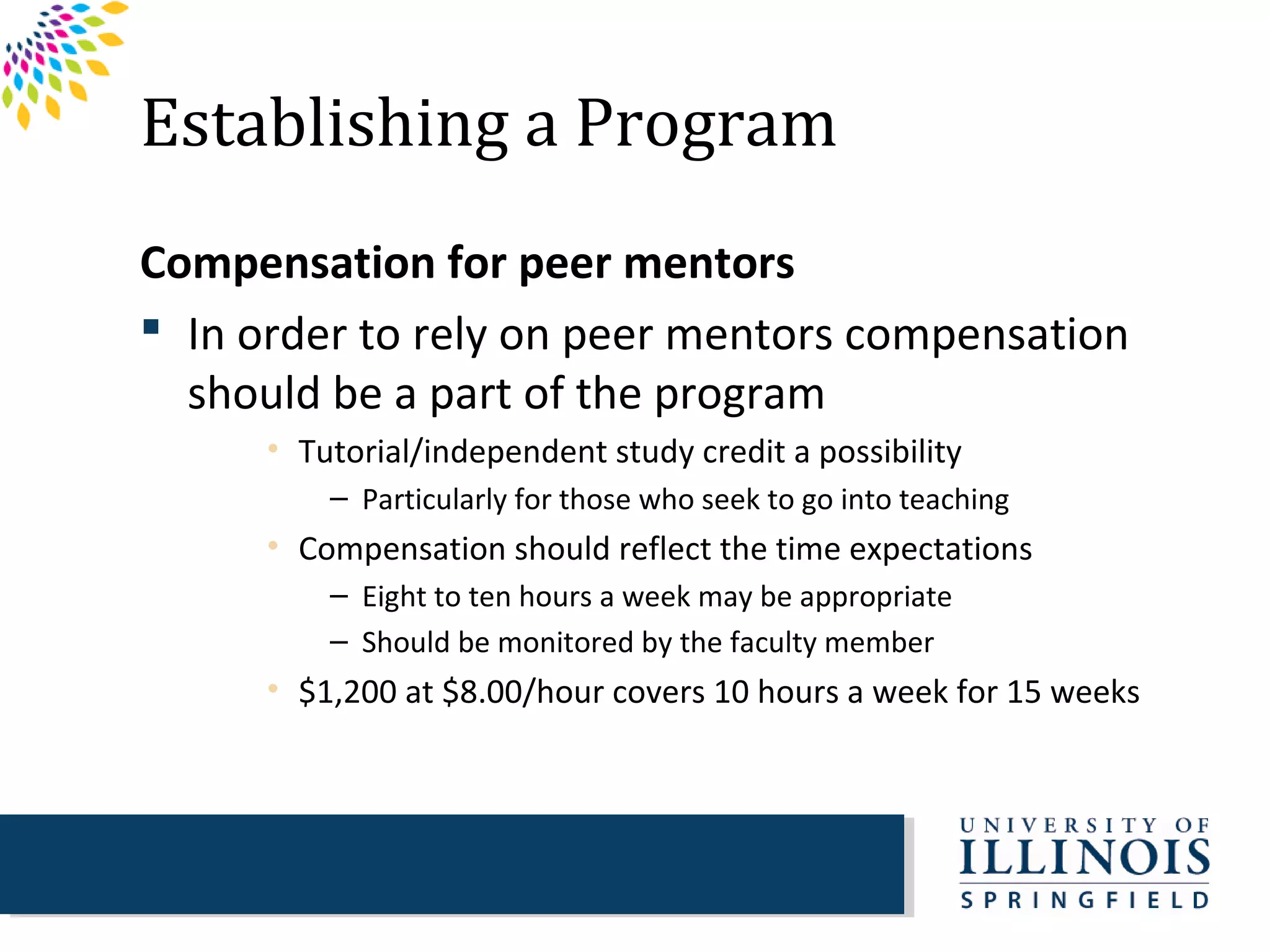 Establishing a Program
Compensation for peer mentors
 In order to rely on peer mentors compensation
  should be a part of the program
      • Tutorial/independent study credit a possibility
          – Particularly for those who seek to go into teaching
      • Compensation should reflect the time expectations
          – Eight to ten hours a week may be appropriate
          – Should be monitored by the faculty member
      • $1,200 at $8.00/hour covers 10 hours a week for 15 weeks
 