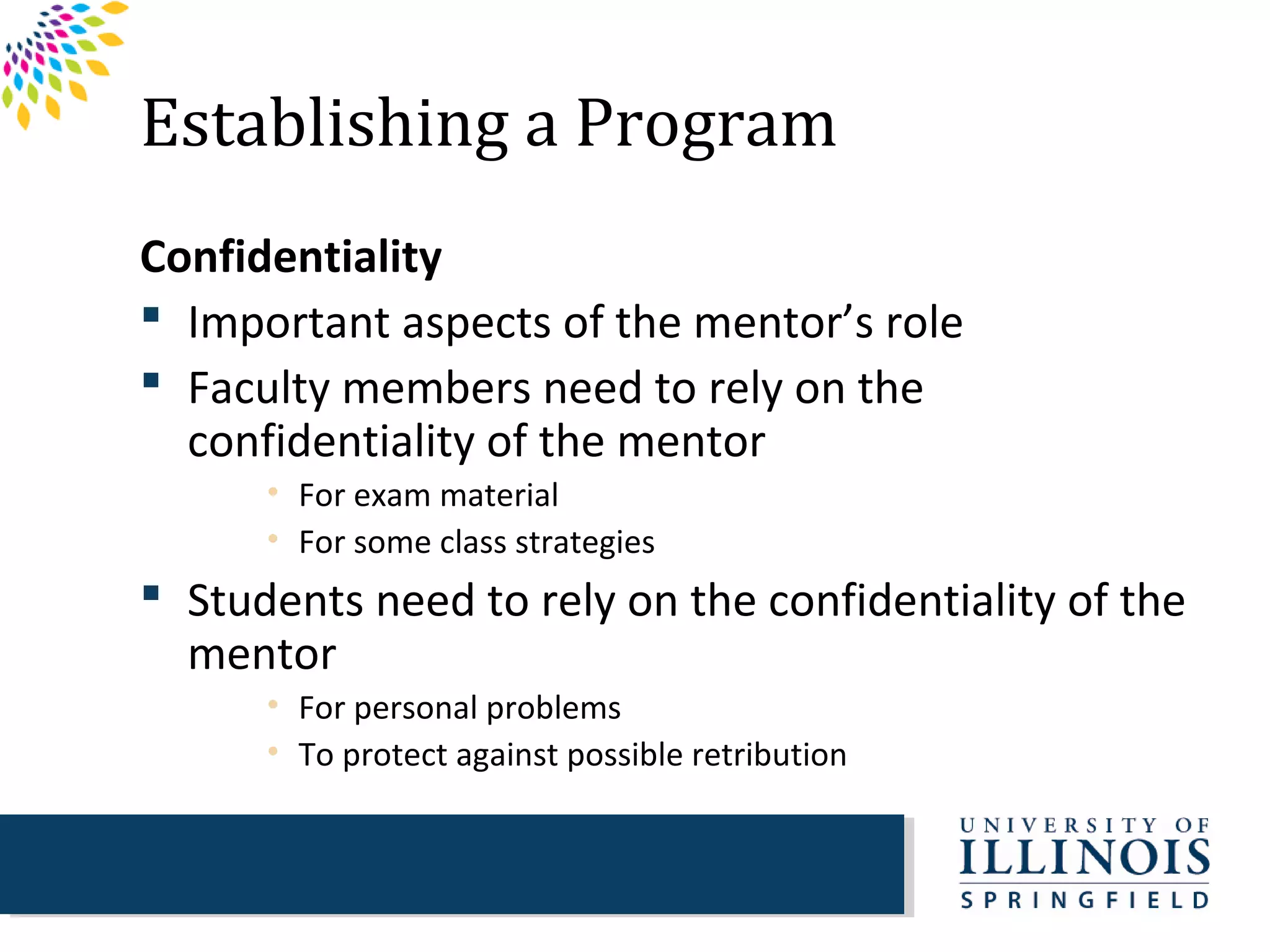 Establishing a Program
Confidentiality
 Important aspects of the mentor’s role
 Faculty members need to rely on the
  confidentiality of the mentor
      • For exam material
      • For some class strategies
 Students need to rely on the confidentiality of the
  mentor
      • For personal problems
      • To protect against possible retribution
 