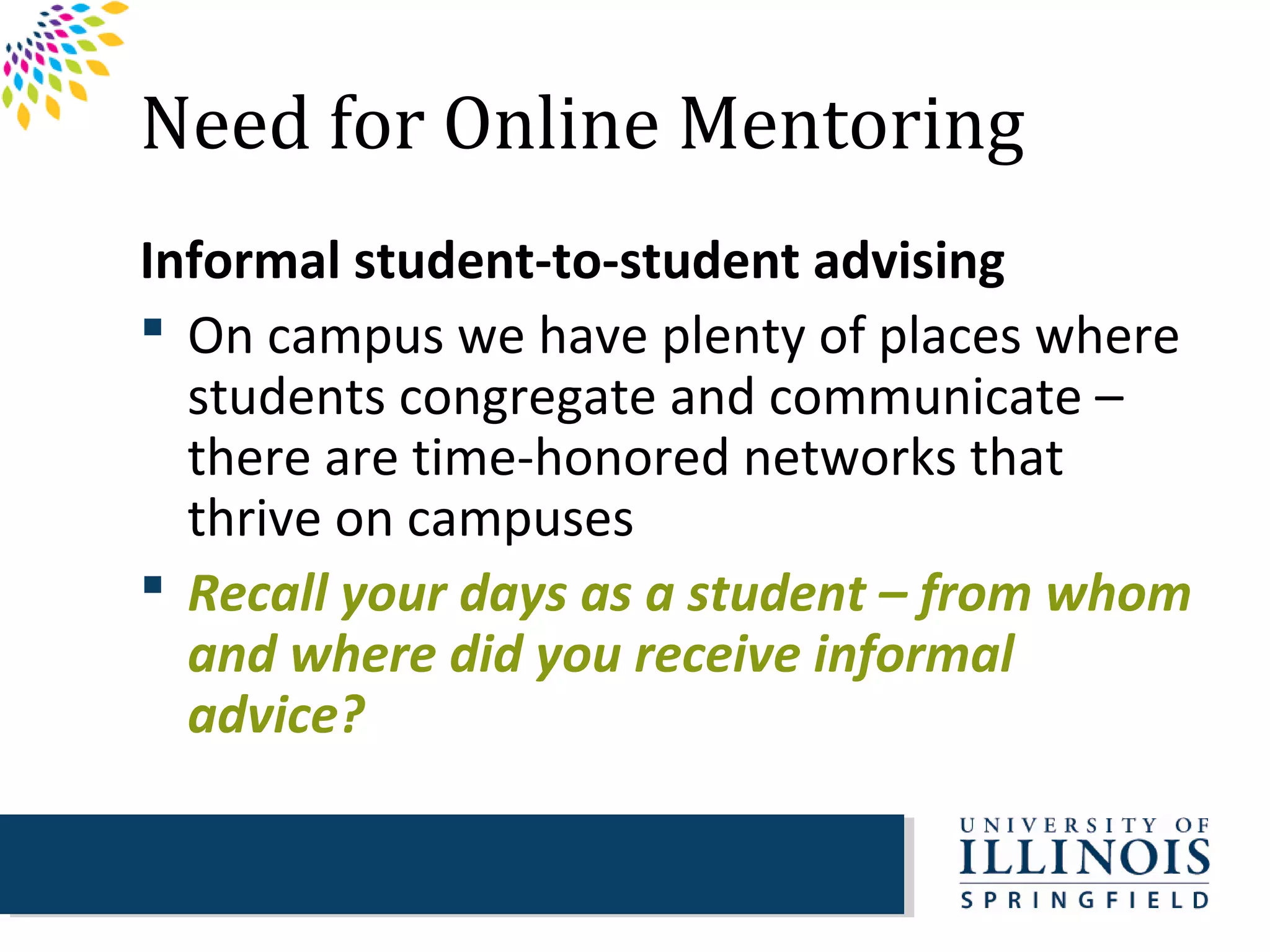 Need for Online Mentoring
Informal student-to-student advising
 On campus we have plenty of places where
  students congregate and communicate –
  there are time-honored networks that
  thrive on campuses
 Recall your days as a student – from whom
  and where did you receive informal
  advice?
 