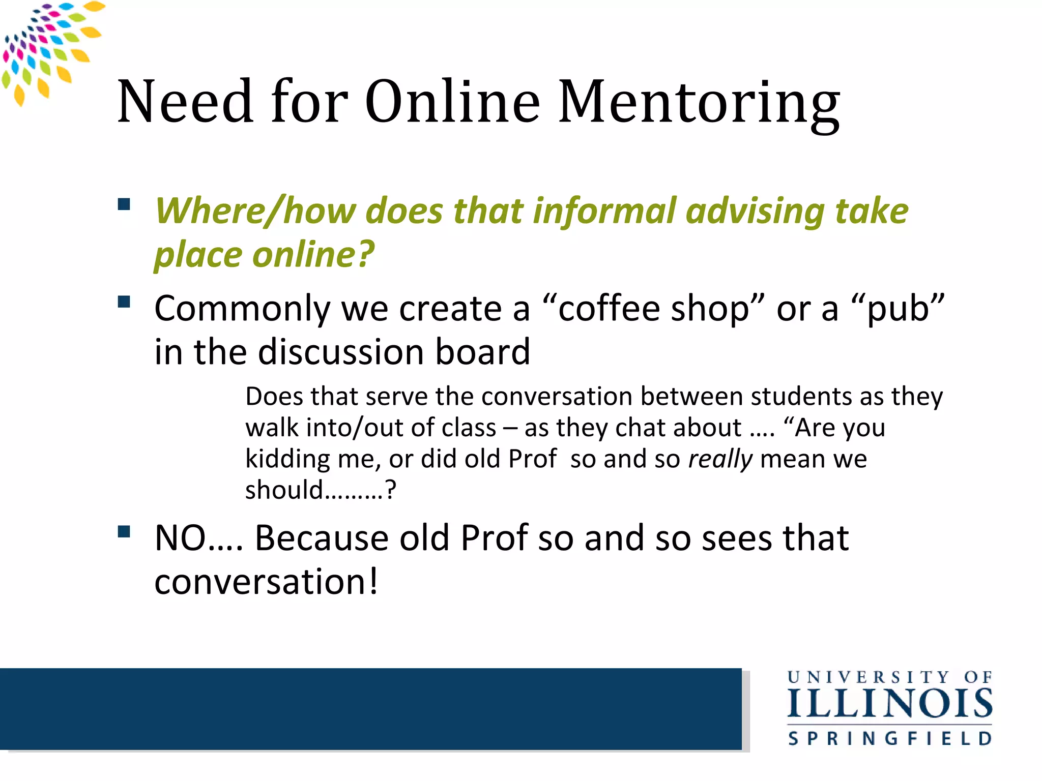 Need for Online Mentoring
 Where/how does that informal advising take
  place online?
 Commonly we create a “coffee shop” or a “pub”
  in the discussion board
       Does that serve the conversation between students as they
       walk into/out of class – as they chat about …. “Are you
       kidding me, or did old Prof so and so really mean we
       should………?
 NO…. Because old Prof so and so sees that
  conversation!
 