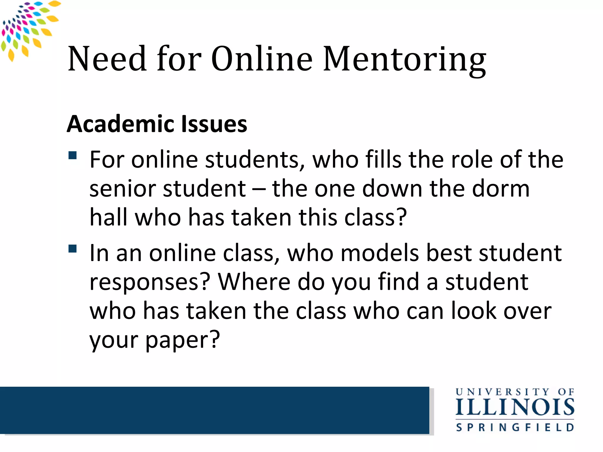 Need for Online Mentoring
Academic Issues
 For online students, who fills the role of the
  senior student – the one down the dorm
  hall who has taken this class?
 In an online class, who models best student
  responses? Where do you find a student
  who has taken the class who can look over
  your paper?
 