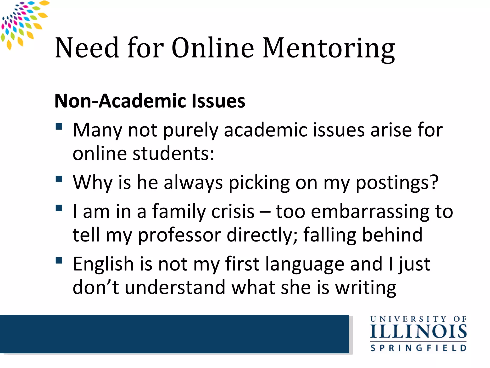 Need for Online Mentoring
Non-Academic Issues
 Many not purely academic issues arise for
  online students:
 Why is he always picking on my postings?
 I am in a family crisis – too embarrassing to
  tell my professor directly; falling behind
 English is not my first language and I just
  don’t understand what she is writing
 