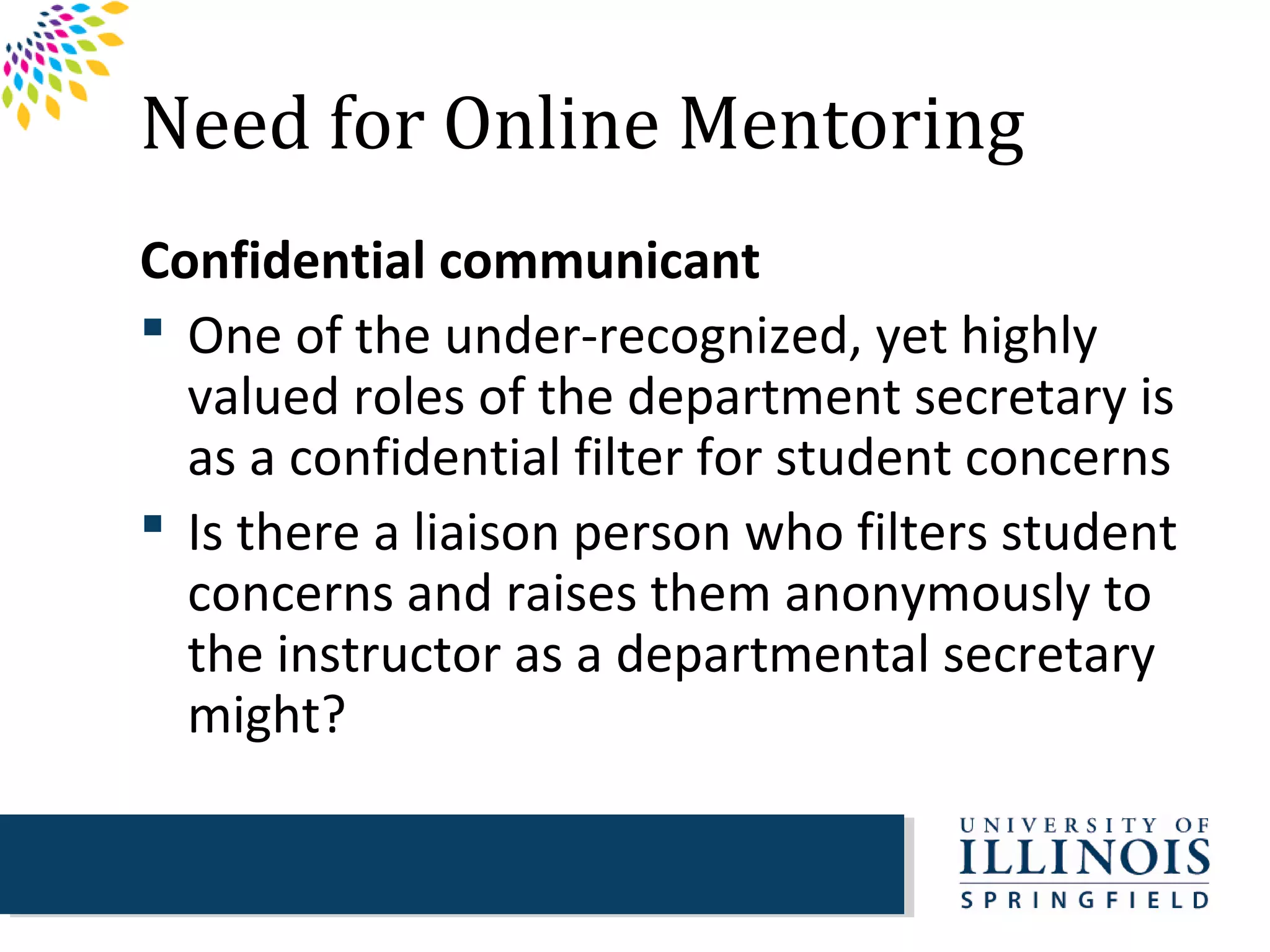 Need for Online Mentoring
Confidential communicant
 One of the under-recognized, yet highly
  valued roles of the department secretary is
  as a confidential filter for student concerns
 Is there a liaison person who filters student
  concerns and raises them anonymously to
  the instructor as a departmental secretary
  might?
 