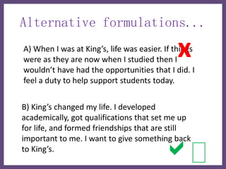 Alternative formulations...

                                             x
A) When I was at King’s, life was easier. If things
were as they are now when I studied then I
wouldn’t have had the opportunities that I did. I
feel a duty to help support students today.


B) King’s changed my life. I developed
academically, got qualifications that set me up
for life, and formed friendships that are still


                                         a
important to me. I want to give something back
to King’s.
 