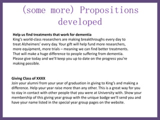 (some more) Propositions
             developed
Help us find treatments that work for dementia
King’s world-class researchers are making breakthroughs every day to
treat Alzheimers’ every day. Your gift will help fund more researchers,
more equipment, more trials – meaning we can find better treatments.
That will make a huge difference to people suffering from dementia.
Please give today and we’ll keep you up to date on the progress you’re
making possible.


Giving Class of XXXX
Join your alumni from your year of graduation in giving to King’s and making a
difference. Help your year raise more than any other. This is a great way for you
to stay in contact with other people that you were at University with. Show your
membership of this giving year group with the unique badge we’ll send you and
have your name listed in the special year group pages on the website.
 