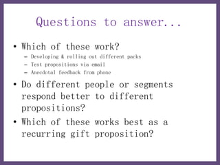 Questions to answer...
• Which of these work?
  – Developing & rolling out different packs
  – Test propositions via email
  – Anecdotal feedback from phone

• Do different people or segments
  respond better to different
  propositions?
• Which of these works best as a
  recurring gift proposition?
 