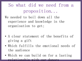 So what did we need from a
       proposition...
We needed to boil down all the
  experience and knowledge in the
  organisation to get;

• A clear statement of the benefits of
  giving a gift
• Which fulfills the emotional needs of
  the audience
• Which we can build on for a lasting
  relationship with our donors
 