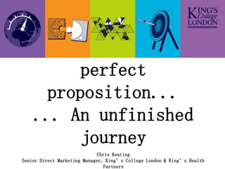 Developing the
          perfect
      proposition...
    ... An unfinished
          journey
                              Chris Keating
Senior Direct Marketing Manager, King’s College London & King’s Health
                                Partners
 