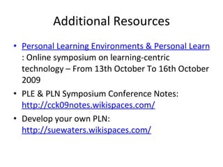 Additional Resources Personal Learning Environments & Personal Learning Networks : Online symposium on learning-centric technology – From 13th October To 16th October 2009 PLE & PLN Symposium Conference Notes:  http://cck09notes.wikispaces.com/   Develop your own PLN:  http://suewaters.wikispaces.com/   