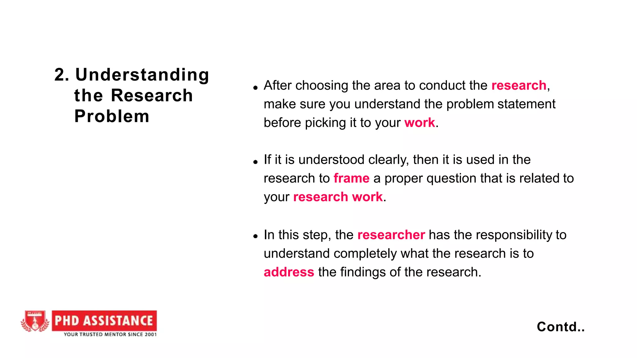 After choosing the area to conduct the research,
make sure you understand the problem statement
before picking it to your work.
If it is understood clearly, then it is used in the
research to frame a proper question that is related to
your research work.
In this step, the researcher has the responsibility to
understand completely what the research is to
address the findings of the research.
2. Understanding
the Research
Problem
Contd..
 