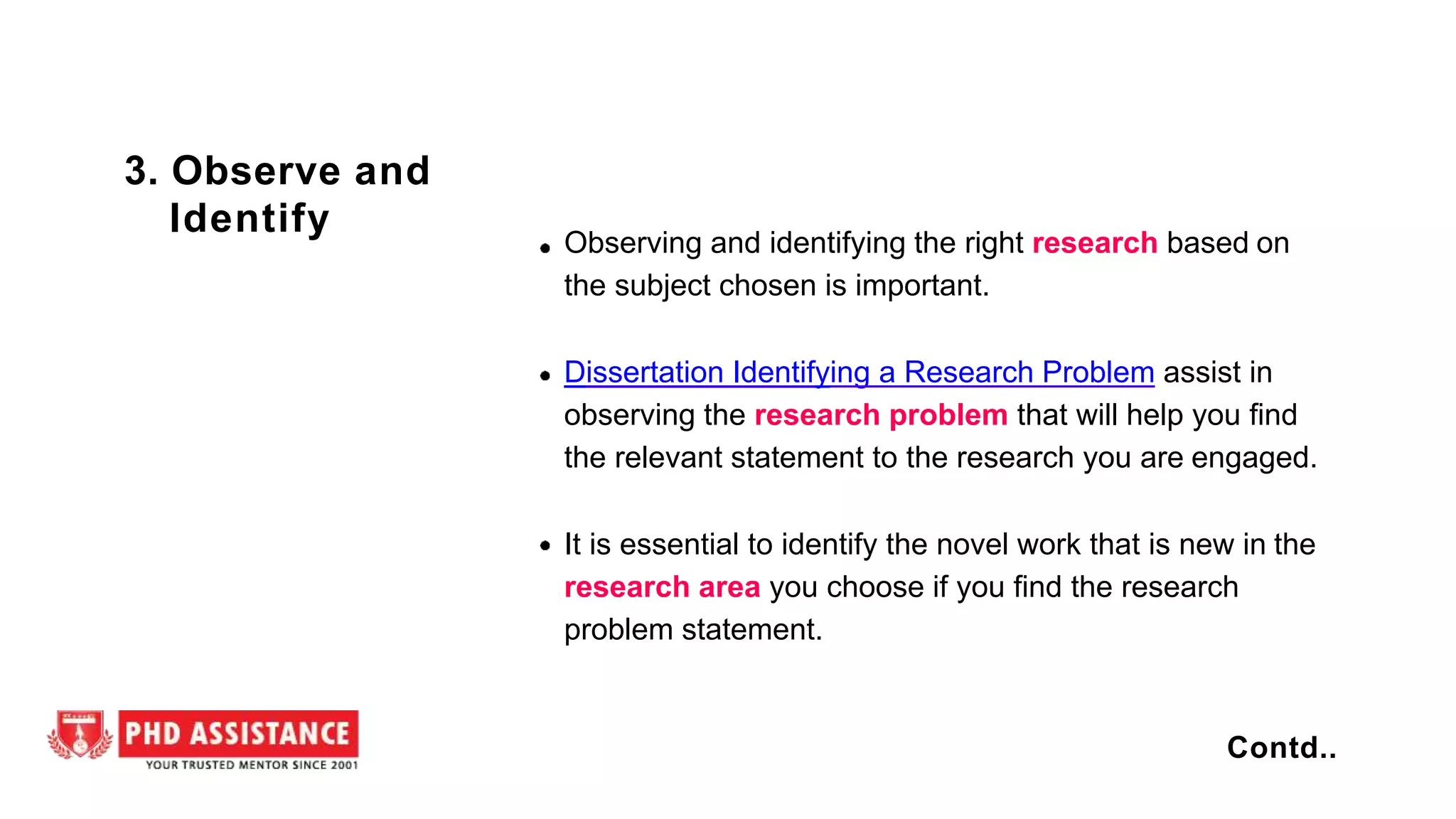 Observing and identifying the right research based on
the subject chosen is important.
Dissertation Identifying a Research Problem assist in
observing the research problem that will help you find
the relevant statement to the research you are engaged.
It is essential to identify the novel work that is new in the
research area you choose if you find the research
problem statement.
3. Observe and
Identify
Contd..
 