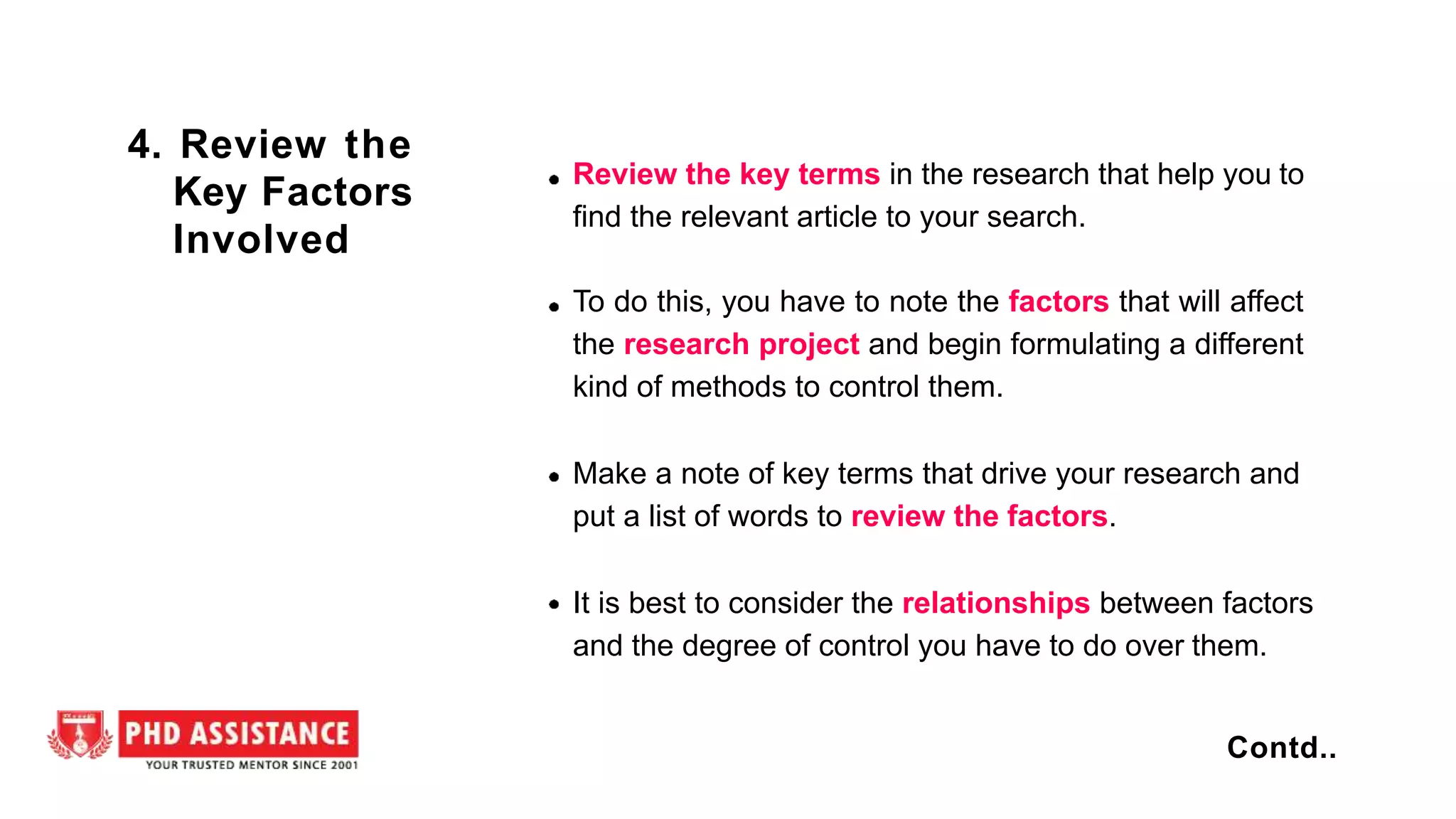 Review the key terms in the research that help you to
find the relevant article to your search.
To do this, you have to note the factors that will affect
the research project and begin formulating a different
kind of methods to control them.
Make a note of key terms that drive your research and
put a list of words to review the factors.
It is best to consider the relationships between factors
and the degree of control you have to do over them.
4. Review the
Key Factors
Involved
Contd..
 