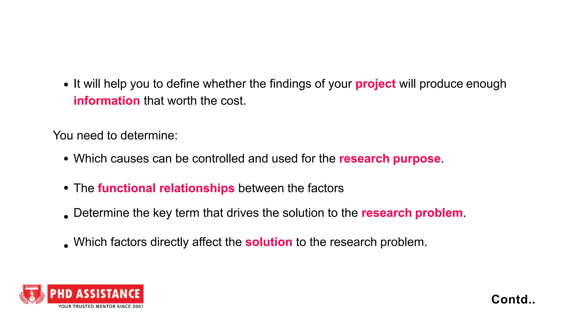 It will help you to define whether the findings of your project will produce enough
information that worth the cost.
You need to determine:
Which causes can be controlled and used for the research purpose.
The functional relationships between the factors
Determine the key term that drives the solution to the research problem.
Which factors directly affect the solution to the research problem.
Contd..
 