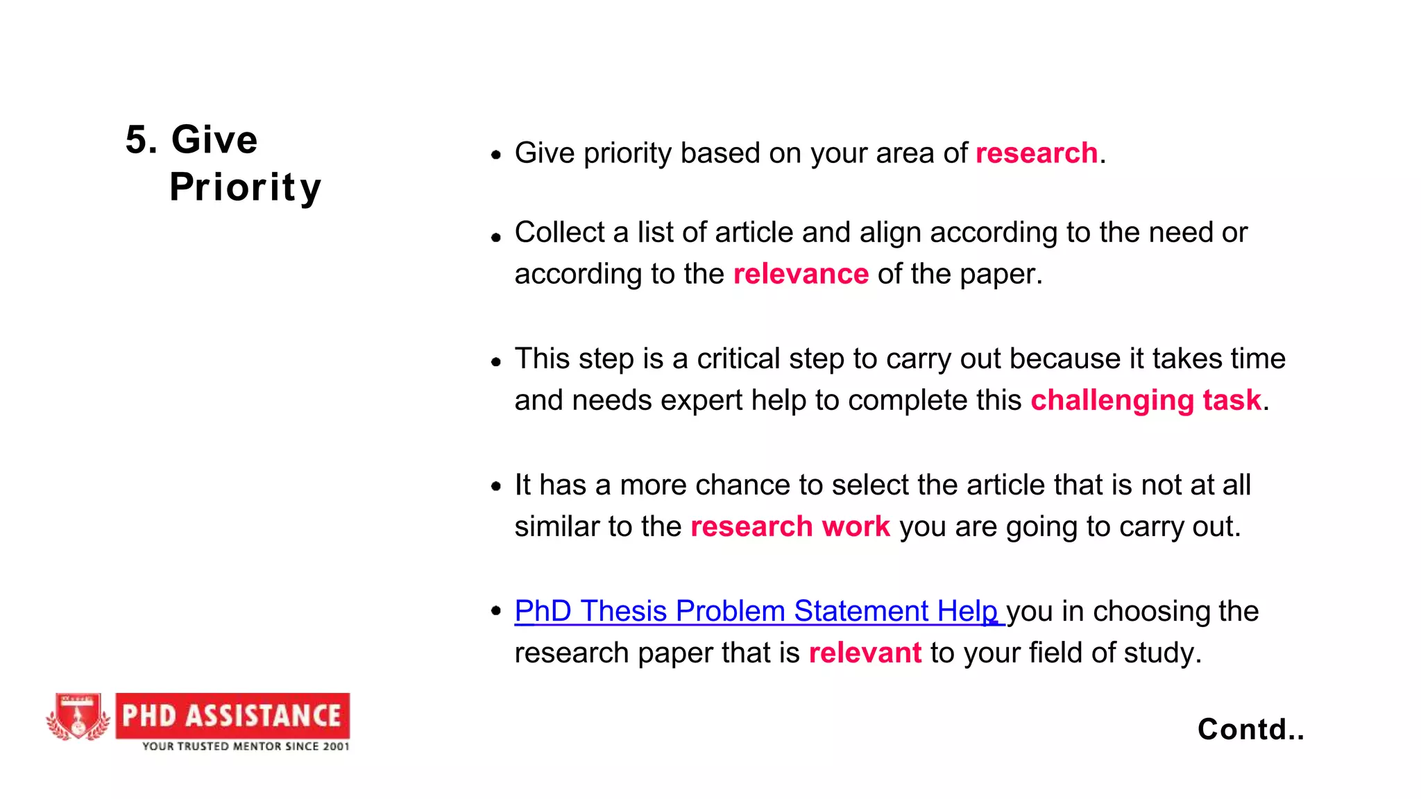 Give priority based on your area of research.
Collect a list of article and align according to the need or
according to the relevance of the paper.
This step is a critical step to carry out because it takes time
and needs expert help to complete this challenging task.
It has a more chance to select the article that is not at all
similar to the research work you are going to carry out.
PhD Thesis Problem Statement Help you in choosing the
research paper that is relevant to your field of study.
5. Give
Priority
Contd..
 